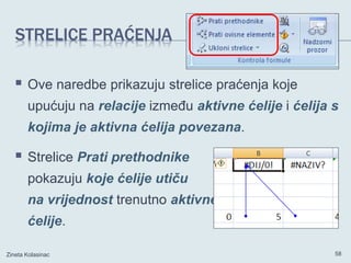 STRELICE PRAĆENJA
 Ove naredbe prikazuju strelice praćenja koje
upućuju na relacije između aktivne ćelije i ćelija s
kojima je aktivna ćelija povezana.
 Strelice Prati prethodnike
pokazuju koje ćelije utiču
na vrijednost trenutno aktivne
ćelije.
Zineta Kolasinac 58
 
