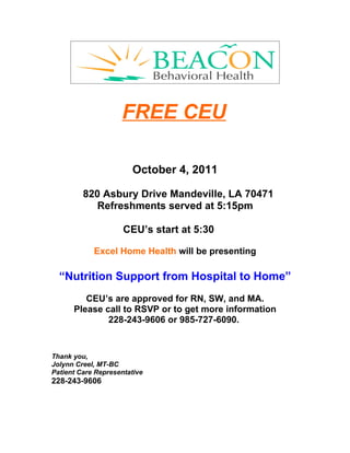 FREE CEU

                       October 4, 2011

         820 Asbury Drive Mandeville, LA 70471
            Refreshments served at 5:15pm

                     CEU’s start at 5:30

            Excel Home Health will be presenting

  “Nutrition Support from Hospital to Home”
         CEU’s are approved for RN, SW, and MA.
      Please call to RSVP or to get more information
              228-243-9606 or 985-727-6090.


Thank you,
Jolynn Creel, MT-BC
Patient Care Representative
228-243-9606
 