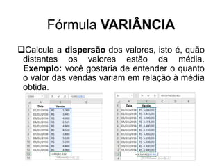 Fórmula VARIÂNCIA
Calcula a dispersão dos valores, isto é, quão
distantes os valores estão da média.
Exemplo: você gostaria de entender o quanto
o valor das vendas variam em relação à média
obtida.
 