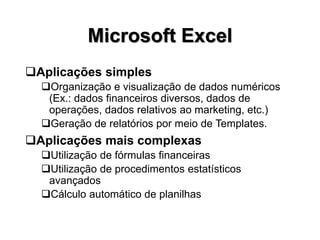 Microsoft Excel
Aplicações simples
Organização e visualização de dados numéricos
(Ex.: dados financeiros diversos, dados de
operações, dados relativos ao marketing, etc.)
Geração de relatórios por meio de Templates.
Aplicações mais complexas
Utilização de fórmulas financeiras
Utilização de procedimentos estatísticos
avançados
Cálculo automático de planilhas
 