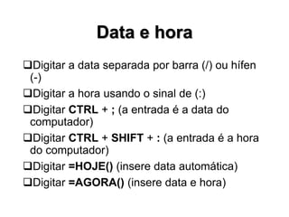 Data e hora
Digitar a data separada por barra (/) ou hífen
(-)
Digitar a hora usando o sinal de (:)
Digitar CTRL + ; (a entrada é a data do
computador)
Digitar CTRL + SHIFT + : (a entrada é a hora
do computador)
Digitar =HOJE() (insere data automática)
Digitar =AGORA() (insere data e hora)
 