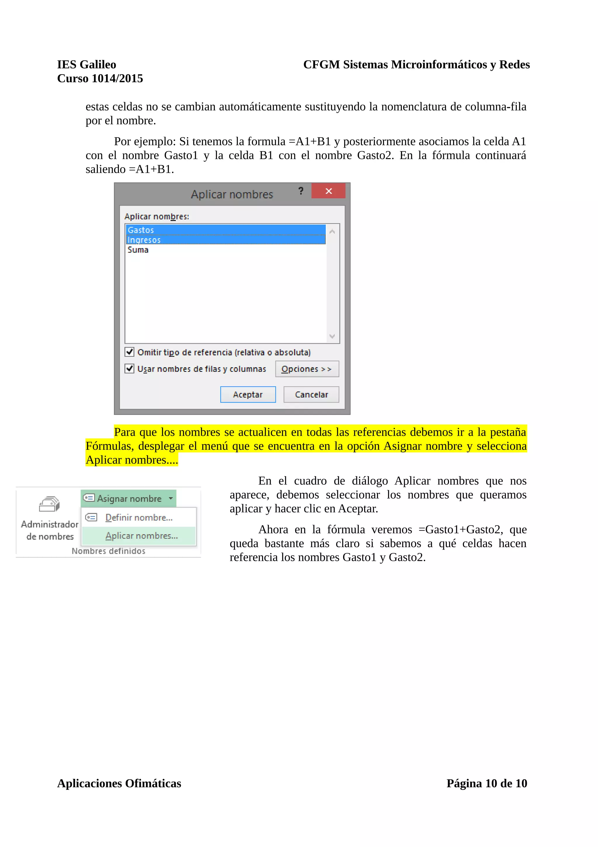 IES Galileo CFGM Sistemas Microinformáticos y Redes
Curso 1014/2015
estas celdas no se cambian automáticamente sustituyendo la nomenclatura de columna-fila
por el nombre.
Por ejemplo: Si tenemos la formula =A1+B1 y posteriormente asociamos la celda A1
con el nombre Gasto1 y la celda B1 con el nombre Gasto2. En la fórmula continuará
saliendo =A1+B1.
Para que los nombres se actualicen en todas las referencias debemos ir a la pestaña
Fórmulas, desplegar el menú que se encuentra en la opción Asignar nombre y selecciona
Aplicar nombres....
En el cuadro de diálogo Aplicar nombres que nos
aparece, debemos seleccionar los nombres que queramos
aplicar y hacer clic en Aceptar.
Ahora en la fórmula veremos =Gasto1+Gasto2, que
queda bastante más claro si sabemos a qué celdas hacen
referencia los nombres Gasto1 y Gasto2.
Aplicaciones Ofimáticas Página 10 de 10
 