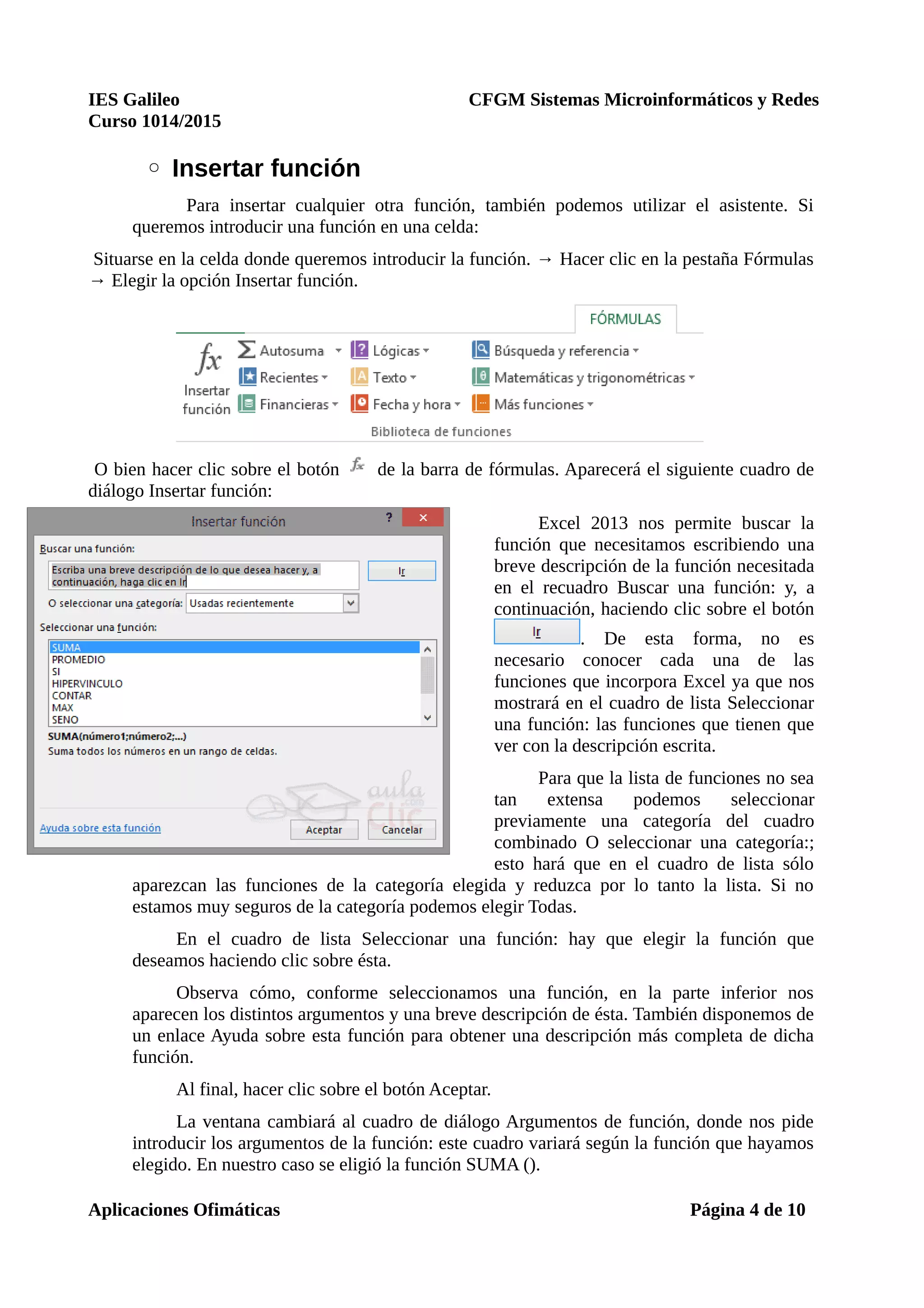 IES Galileo CFGM Sistemas Microinformáticos y Redes
Curso 1014/2015
◦ Insertar función
Para insertar cualquier otra función, también podemos utilizar el asistente. Si
queremos introducir una función en una celda:
Situarse en la celda donde queremos introducir la función. → Hacer clic en la pestaña Fórmulas
→ Elegir la opción Insertar función.
O bien hacer clic sobre el botón de la barra de fórmulas. Aparecerá el siguiente cuadro de
diálogo Insertar función:
Excel 2013 nos permite buscar la
función que necesitamos escribiendo una
breve descripción de la función necesitada
en el recuadro Buscar una función: y, a
continuación, haciendo clic sobre el botón
. De esta forma, no es
necesario conocer cada una de las
funciones que incorpora Excel ya que nos
mostrará en el cuadro de lista Seleccionar
una función: las funciones que tienen que
ver con la descripción escrita.
Para que la lista de funciones no sea
tan extensa podemos seleccionar
previamente una categoría del cuadro
combinado O seleccionar una categoría:;
esto hará que en el cuadro de lista sólo
aparezcan las funciones de la categoría elegida y reduzca por lo tanto la lista. Si no
estamos muy seguros de la categoría podemos elegir Todas.
En el cuadro de lista Seleccionar una función: hay que elegir la función que
deseamos haciendo clic sobre ésta.
Observa cómo, conforme seleccionamos una función, en la parte inferior nos
aparecen los distintos argumentos y una breve descripción de ésta. También disponemos de
un enlace Ayuda sobre esta función para obtener una descripción más completa de dicha
función.
Al final, hacer clic sobre el botón Aceptar.
La ventana cambiará al cuadro de diálogo Argumentos de función, donde nos pide
introducir los argumentos de la función: este cuadro variará según la función que hayamos
elegido. En nuestro caso se eligió la función SUMA ().
Aplicaciones Ofimáticas Página 4 de 10
 