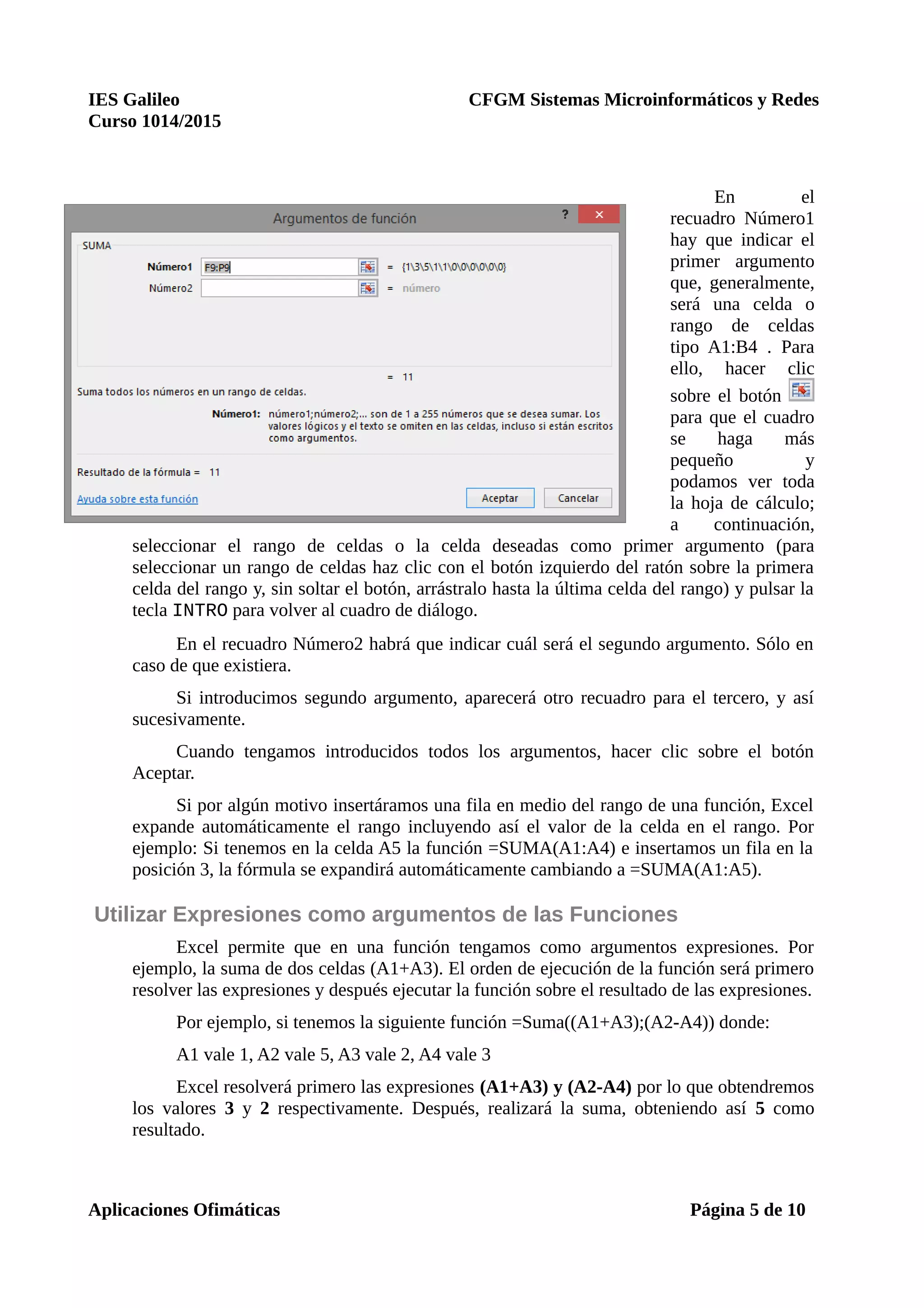 IES Galileo CFGM Sistemas Microinformáticos y Redes
Curso 1014/2015
En el
recuadro Número1
hay que indicar el
primer argumento
que, generalmente,
será una celda o
rango de celdas
tipo A1:B4 . Para
ello, hacer clic
sobre el botón
para que el cuadro
se haga más
pequeño y
podamos ver toda
la hoja de cálculo;
a continuación,
seleccionar el rango de celdas o la celda deseadas como primer argumento (para
seleccionar un rango de celdas haz clic con el botón izquierdo del ratón sobre la primera
celda del rango y, sin soltar el botón, arrástralo hasta la última celda del rango) y pulsar la
tecla INTRO para volver al cuadro de diálogo.
En el recuadro Número2 habrá que indicar cuál será el segundo argumento. Sólo en
caso de que existiera.
Si introducimos segundo argumento, aparecerá otro recuadro para el tercero, y así
sucesivamente.
Cuando tengamos introducidos todos los argumentos, hacer clic sobre el botón
Aceptar.
Si por algún motivo insertáramos una fila en medio del rango de una función, Excel
expande automáticamente el rango incluyendo así el valor de la celda en el rango. Por
ejemplo: Si tenemos en la celda A5 la función =SUMA(A1:A4) e insertamos un fila en la
posición 3, la fórmula se expandirá automáticamente cambiando a =SUMA(A1:A5).
Utilizar Expresiones como argumentos de las Funciones
Excel permite que en una función tengamos como argumentos expresiones. Por
ejemplo, la suma de dos celdas (A1+A3). El orden de ejecución de la función será primero
resolver las expresiones y después ejecutar la función sobre el resultado de las expresiones.
Por ejemplo, si tenemos la siguiente función =Suma((A1+A3);(A2-A4)) donde:
A1 vale 1, A2 vale 5, A3 vale 2, A4 vale 3
Excel resolverá primero las expresiones (A1+A3) y (A2-A4) por lo que obtendremos
los valores 3 y 2 respectivamente. Después, realizará la suma, obteniendo así 5 como
resultado.
Aplicaciones Ofimáticas Página 5 de 10
 