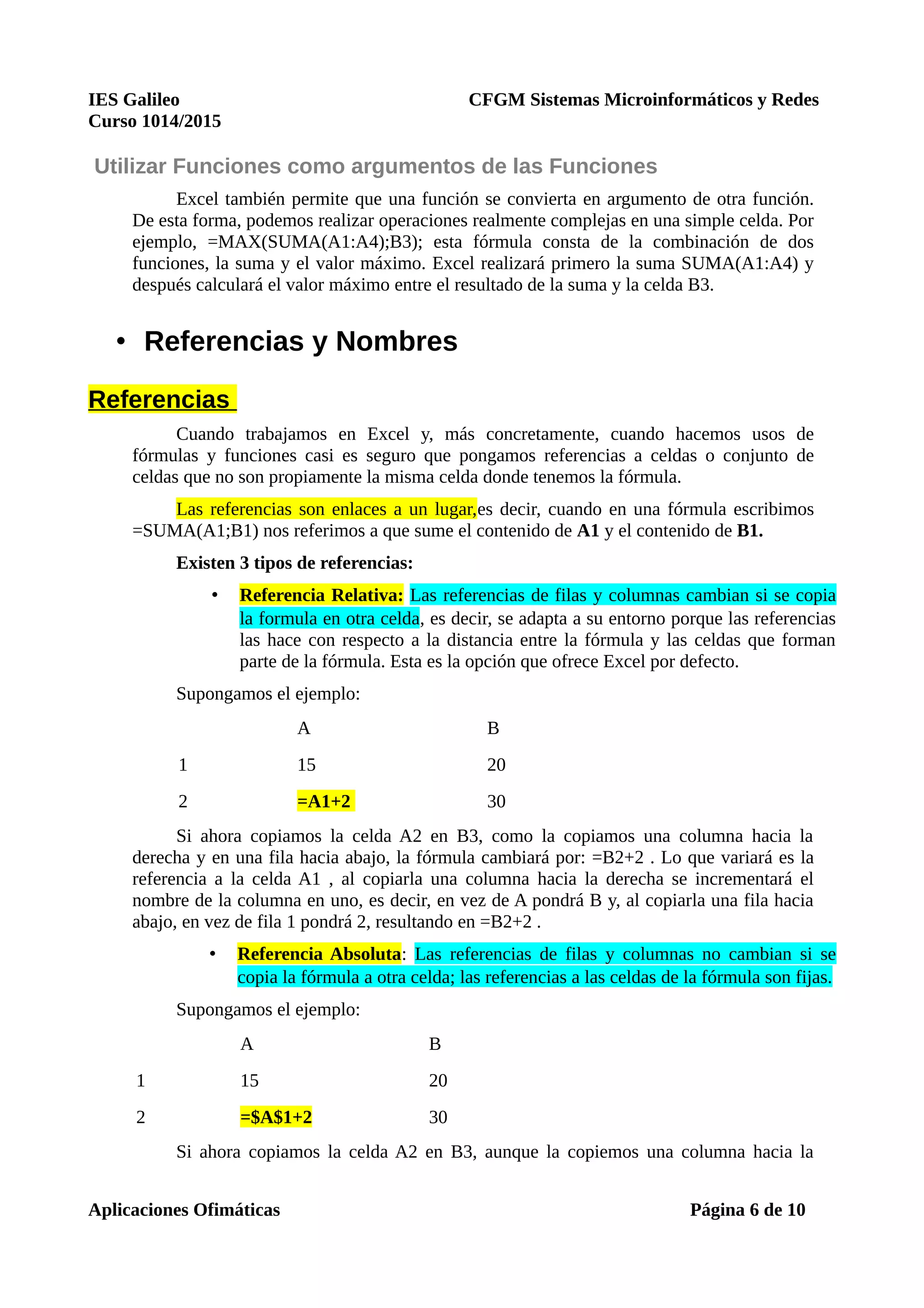 IES Galileo CFGM Sistemas Microinformáticos y Redes
Curso 1014/2015
Utilizar Funciones como argumentos de las Funciones
Excel también permite que una función se convierta en argumento de otra función.
De esta forma, podemos realizar operaciones realmente complejas en una simple celda. Por
ejemplo, =MAX(SUMA(A1:A4);B3); esta fórmula consta de la combinación de dos
funciones, la suma y el valor máximo. Excel realizará primero la suma SUMA(A1:A4) y
después calculará el valor máximo entre el resultado de la suma y la celda B3.
• Referencias y Nombres
Referencias
Cuando trabajamos en Excel y, más concretamente, cuando hacemos usos de
fórmulas y funciones casi es seguro que pongamos referencias a celdas o conjunto de
celdas que no son propiamente la misma celda donde tenemos la fórmula.
Las referencias son enlaces a un lugar,es decir, cuando en una fórmula escribimos
=SUMA(A1;B1) nos referimos a que sume el contenido de A1 y el contenido de B1.
Existen 3 tipos de referencias:
• Referencia Relativa: Las referencias de filas y columnas cambian si se copia
la formula en otra celda, es decir, se adapta a su entorno porque las referencias
las hace con respecto a la distancia entre la fórmula y las celdas que forman
parte de la fórmula. Esta es la opción que ofrece Excel por defecto.
Supongamos el ejemplo:
A B
1 15 20
2 =A1+2 30
Si ahora copiamos la celda A2 en B3, como la copiamos una columna hacia la
derecha y en una fila hacia abajo, la fórmula cambiará por: =B2+2 . Lo que variará es la
referencia a la celda A1 , al copiarla una columna hacia la derecha se incrementará el
nombre de la columna en uno, es decir, en vez de A pondrá B y, al copiarla una fila hacia
abajo, en vez de fila 1 pondrá 2, resultando en =B2+2 .
• Referencia Absoluta: Las referencias de filas y columnas no cambian si se
copia la fórmula a otra celda; las referencias a las celdas de la fórmula son fijas.
Supongamos el ejemplo:
A B
1 15 20
2 =$A$1+2 30
Si ahora copiamos la celda A2 en B3, aunque la copiemos una columna hacia la
Aplicaciones Ofimáticas Página 6 de 10
 