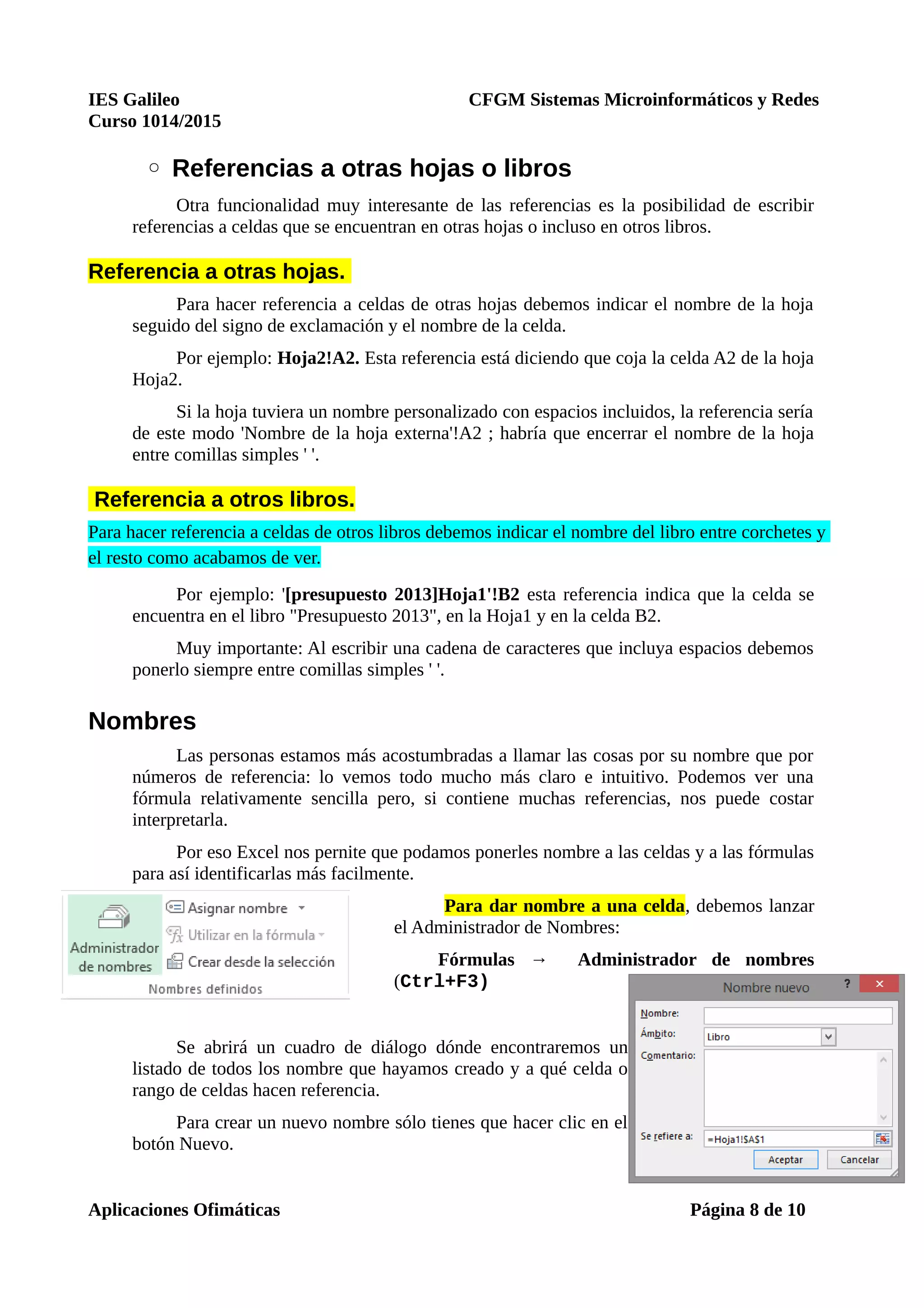 IES Galileo CFGM Sistemas Microinformáticos y Redes
Curso 1014/2015
◦ Referencias a otras hojas o libros
Otra funcionalidad muy interesante de las referencias es la posibilidad de escribir
referencias a celdas que se encuentran en otras hojas o incluso en otros libros.
Referencia a otras hojas.
Para hacer referencia a celdas de otras hojas debemos indicar el nombre de la hoja
seguido del signo de exclamación y el nombre de la celda.
Por ejemplo: Hoja2!A2. Esta referencia está diciendo que coja la celda A2 de la hoja
Hoja2.
Si la hoja tuviera un nombre personalizado con espacios incluidos, la referencia sería
de este modo 'Nombre de la hoja externa'!A2 ; habría que encerrar el nombre de la hoja
entre comillas simples ' '.
Referencia a otros libros.
Para hacer referencia a celdas de otros libros debemos indicar el nombre del libro entre corchetes y
el resto como acabamos de ver.
Por ejemplo: '[presupuesto 2013]Hoja1'!B2 esta referencia indica que la celda se
encuentra en el libro "Presupuesto 2013", en la Hoja1 y en la celda B2.
Muy importante: Al escribir una cadena de caracteres que incluya espacios debemos
ponerlo siempre entre comillas simples ' '.
Nombres
Las personas estamos más acostumbradas a llamar las cosas por su nombre que por
números de referencia: lo vemos todo mucho más claro e intuitivo. Podemos ver una
fórmula relativamente sencilla pero, si contiene muchas referencias, nos puede costar
interpretarla.
Por eso Excel nos pernite que podamos ponerles nombre a las celdas y a las fórmulas
para así identificarlas más facilmente.
Para dar nombre a una celda, debemos lanzar
el Administrador de Nombres:
Fórmulas → Administrador de nombres
(Ctrl+F3)
Se abrirá un cuadro de diálogo dónde encontraremos un
listado de todos los nombre que hayamos creado y a qué celda o
rango de celdas hacen referencia.
Para crear un nuevo nombre sólo tienes que hacer clic en el
botón Nuevo.
Aplicaciones Ofimáticas Página 8 de 10
 
