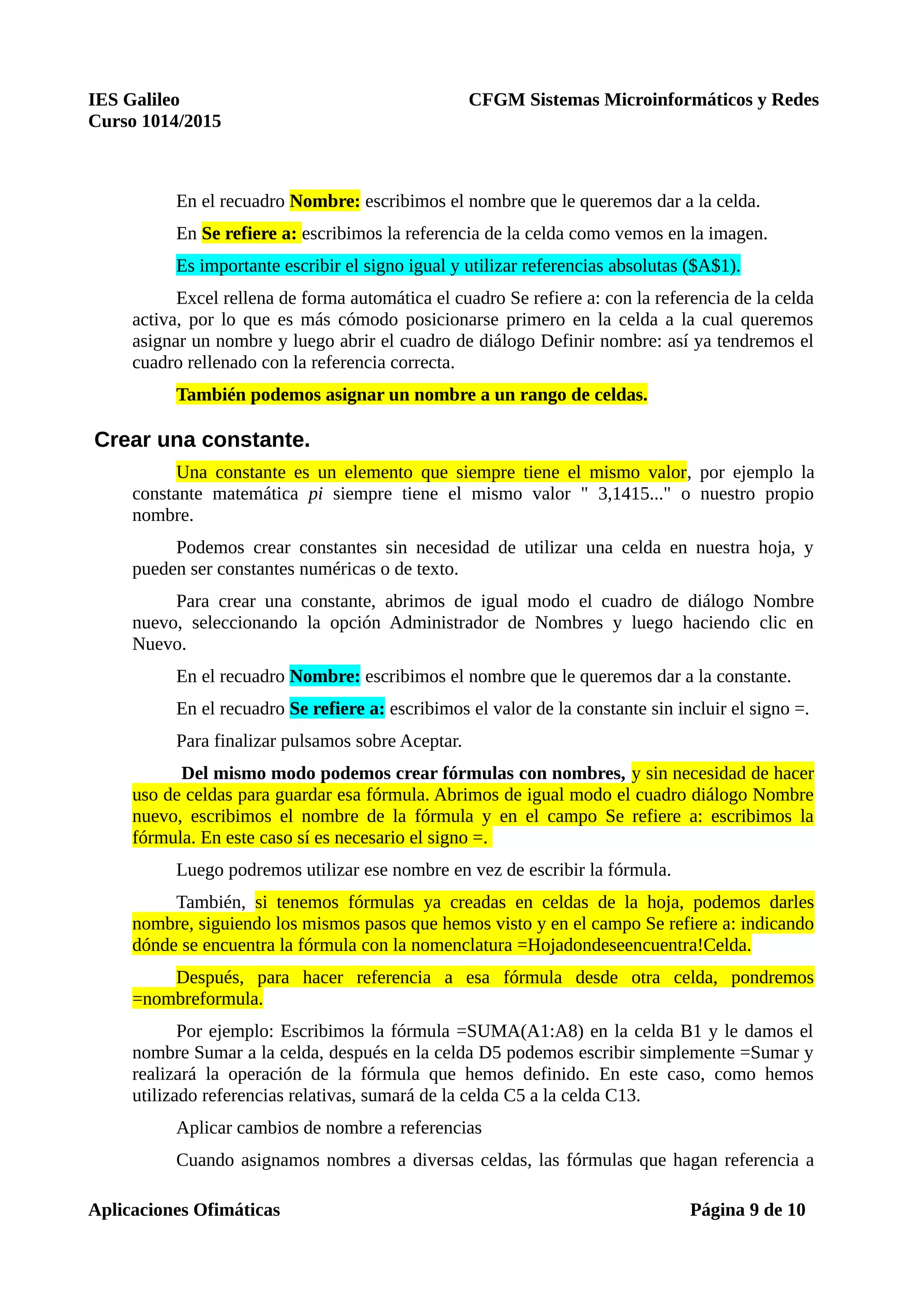 IES Galileo CFGM Sistemas Microinformáticos y Redes
Curso 1014/2015
En el recuadro Nombre: escribimos el nombre que le queremos dar a la celda.
En Se refiere a: escribimos la referencia de la celda como vemos en la imagen.
Es importante escribir el signo igual y utilizar referencias absolutas ($A$1).
Excel rellena de forma automática el cuadro Se refiere a: con la referencia de la celda
activa, por lo que es más cómodo posicionarse primero en la celda a la cual queremos
asignar un nombre y luego abrir el cuadro de diálogo Definir nombre: así ya tendremos el
cuadro rellenado con la referencia correcta.
También podemos asignar un nombre a un rango de celdas.
Crear una constante.
Una constante es un elemento que siempre tiene el mismo valor, por ejemplo la
constante matemática pi siempre tiene el mismo valor " 3,1415..." o nuestro propio
nombre.
Podemos crear constantes sin necesidad de utilizar una celda en nuestra hoja, y
pueden ser constantes numéricas o de texto.
Para crear una constante, abrimos de igual modo el cuadro de diálogo Nombre
nuevo, seleccionando la opción Administrador de Nombres y luego haciendo clic en
Nuevo.
En el recuadro Nombre: escribimos el nombre que le queremos dar a la constante.
En el recuadro Se refiere a: escribimos el valor de la constante sin incluir el signo =.
Para finalizar pulsamos sobre Aceptar.
Del mismo modo podemos crear fórmulas con nombres, y sin necesidad de hacer
uso de celdas para guardar esa fórmula. Abrimos de igual modo el cuadro diálogo Nombre
nuevo, escribimos el nombre de la fórmula y en el campo Se refiere a: escribimos la
fórmula. En este caso sí es necesario el signo =.
Luego podremos utilizar ese nombre en vez de escribir la fórmula.
También, si tenemos fórmulas ya creadas en celdas de la hoja, podemos darles
nombre, siguiendo los mismos pasos que hemos visto y en el campo Se refiere a: indicando
dónde se encuentra la fórmula con la nomenclatura =Hojadondeseencuentra!Celda.
Después, para hacer referencia a esa fórmula desde otra celda, pondremos
=nombreformula.
Por ejemplo: Escribimos la fórmula =SUMA(A1:A8) en la celda B1 y le damos el
nombre Sumar a la celda, después en la celda D5 podemos escribir simplemente =Sumar y
realizará la operación de la fórmula que hemos definido. En este caso, como hemos
utilizado referencias relativas, sumará de la celda C5 a la celda C13.
Aplicar cambios de nombre a referencias
Cuando asignamos nombres a diversas celdas, las fórmulas que hagan referencia a
Aplicaciones Ofimáticas Página 9 de 10
 