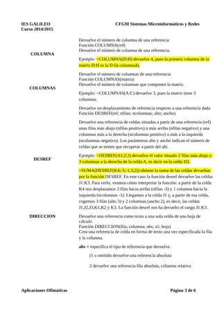 IES GALILEO CFGM Sistemas Microinformáticos y Redes
Curso 2014/2015
COLUMNA
Devuelve el número de columna de una referencia
Función COLUMNA(ref)
Devuelve el número de columna de una referencia.
Ejemplo: =COLUMNA(D:H) devuelve 4, pues la primera columna de la
matriz D:H es la D (la columna4).
COLUMNAS
Devuelve el número de columnas de una referencia
Función COLUMNAS(matriz)
Devuelve el número de columnas que componen la matriz.
Ejemplo: =COLUMNAS(A:C) devuelve 3, pues la matriz tiene 3
columnas.
DESREF
Devuelve un desplazamiento de referencia respecto a una referencia dada
Función DESREF(ref; nfilas; ncolumnas; alto; ancho)
Devuelve una referencia de celdas situadas a partir de una referencia (ref)
unas filas más abajo (nfilas positivo) o más arriba (nfilas negativo) y una
columnas más a la derecha (ncolumnas positivo) o más a la izquierda
(ncolumnas negativo). Los parámetros alto y ancho indican el número de
celdas que se tienen que recuperar a partir del ahí.
Ejemplo: =DESREF(A1;2;3) devuelve el valor situado 2 filas más abajo y
3 columnas a la derecha de la celda A, es decir en la celda D3.
=SUMA(DESREF(K4;-3;-1;3;2)) obtiene la suma de las celdas devueltas
por la función DESREF. En este caso la función desref devuelve las celdas
J1:K3. Para verlo, veamos cómo interpretar la función: a partir de la celda
K4 nos desplazamos 3 filas hacia arriba (nfilas -3) y 1 columna hacia la
izquierda (ncolumnas -1). Llegamos a la celda J1 y, a partir de esa celda,
cogemos 3 filas (alto 3) y 2 columnas (ancho 2), es decir, las celdas
J1,J2,J3,K1,K2 y K3. La función desref nos ha devuelto el rango J1:K3.
DIRECCION Devuelve una referencia como texto a una sola celda de una hoja de
cálculo
Función DIRECCION(fila; columna; abs; a1; hoja)
Crea una referencia de celda en forma de texto una vez especificada la fila
y la columna.
abs = especifica el tipo de referencia que devuelve.
(1 u omitido devuelve una referencia absoluta
2 devuelve una referencia fila absoluta, columna relativa
Aplicaciones Ofimáticas Página 3 de 6
 