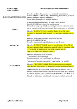 IES GALILEO CFGM Sistemas Microinformáticos y Redes
Curso 2014/2015
IMPORTARDATOSDINAMICOS
Devuelve los datos almacenados en un informe de tabla dinámica
Función IMPORTARDATOSDINAMICOS(camp_datos; tablas_dinámicas;
campo1; elemento1; campo2; elemento2...)
Extrae datos almacenados en una tabla dinámica.
INDICE
Usa un índice para elegir un valor de una referencia o matriz
Función INDICE(matriz; num_fila; num_columna)
Dentro de un rango especificado por matriz, devuelve el valor de la celda
que se encuentre en la intersección de una fila y una columna en particular.
Ejemplo: =INDICE(A3:B7;2;1) devuelve el valor de la celda que se
encuentra en la segunda fila de la matriz y en la primera columna, es decir,
A4.
INDIRECTO
Devuelve una referencia indicada por un valor de texto
Función INDIRECTO(ref; a1)
Devuelve una referencia especificada por un valor de texto.
Ejemplo: =INDIRECTO(A2) devuelve el valor del enlace de la celda A2
que a su vez es un enlace. Imaginemos que en la celda B5 tenemos el valor
7 y en la celda A2 hemos puesto B5. Si escribimos la función
=INDIRECTO(A2), nos devuelve el valor 7.
TRANSPONER
Devuelve la transposición de una matriz
Función TRANSPONER(matriz)
Intercambia en una matriz las filas por las columnas.
Tenemos una fila con los valores 4 6 7 9, y al realizar esta función.
Ejemplo: =TRANSPONER($A$1:$D$1) obtenemos como resultado el
valor 4 en una fila, el valor 6 en la siguiente fila de la misma columna, etc.
Nota La fórmula del ejemplo debe introducirse como fórmula matricial.
Primero, debemos seleccionar el rango A2:A5 comenzando por la celda de
la fórmula, presionar F2 y, a continuación, CTRL+SHIFT+ENTRAR. Si la
fórmula no se introduce como fórmula matricial, el resultado único es 1.
Aplicaciones Ofimáticas Página 5 de 6
 