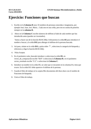 IES GALILEO CFGM Sistemas Microinformáticos y Redes
Curso 2014/2015
Ejercicio: Funciones que buscan
1. Escribe en la Columna B unos 10 nombres de personas conocidas e imaginarias, por
ejemplo José, Juan, Javi, Maria... Cada uno en una celda, pero ten en cuenta de ponerlos
siempre en la columna B.
2. Ahora en la Columna C escribe números de teléfono al lado de cada nombre que has
introducido antes (pueden ser inventados).
Vamos a hacer uso de la función BUSCAR(). Utilizaremos la celda D5 para introducir el
nombre a buscar y la celda D11 para albergar el teléfono de la persona buscada.
3. Así pues, sitúate en la celda D11 y pulsa sobre , selecciona la categoría de búsqueda y
referencia y elige la función BUSCAR().
4. Pulsa Aceptar.
5. En el parámetro valor_buscado introduce o selecciona la celda D5, en
vector_de_comparación escribe "B:B" o selecciona la Columna B y en el parámetro
vector_resultado escribe "C:C" o selecciona la Columna C.
6. Introduce un nombre en la celda D5, un valor que se encuentre en la columna B y mira que
ocurre. En la celda D11 debe aparecer el teléfono de la persona.
7. Guarda el libro de trabajo en la carpeta Mis documentos del disco duro con el nombre de
Funciones de búsqueda.
8. Cierra el libro de trabajo.
Aplicaciones Ofimáticas Página 6 de 6
 