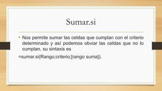 Sumar.si
• Nos permite sumar las celdas que cumplan con el criterio
determinado y así podemos obviar las celdas que no lo
cumplan, su sintaxis es
=sumar.si(Rango;criterio;[rango suma]).
 