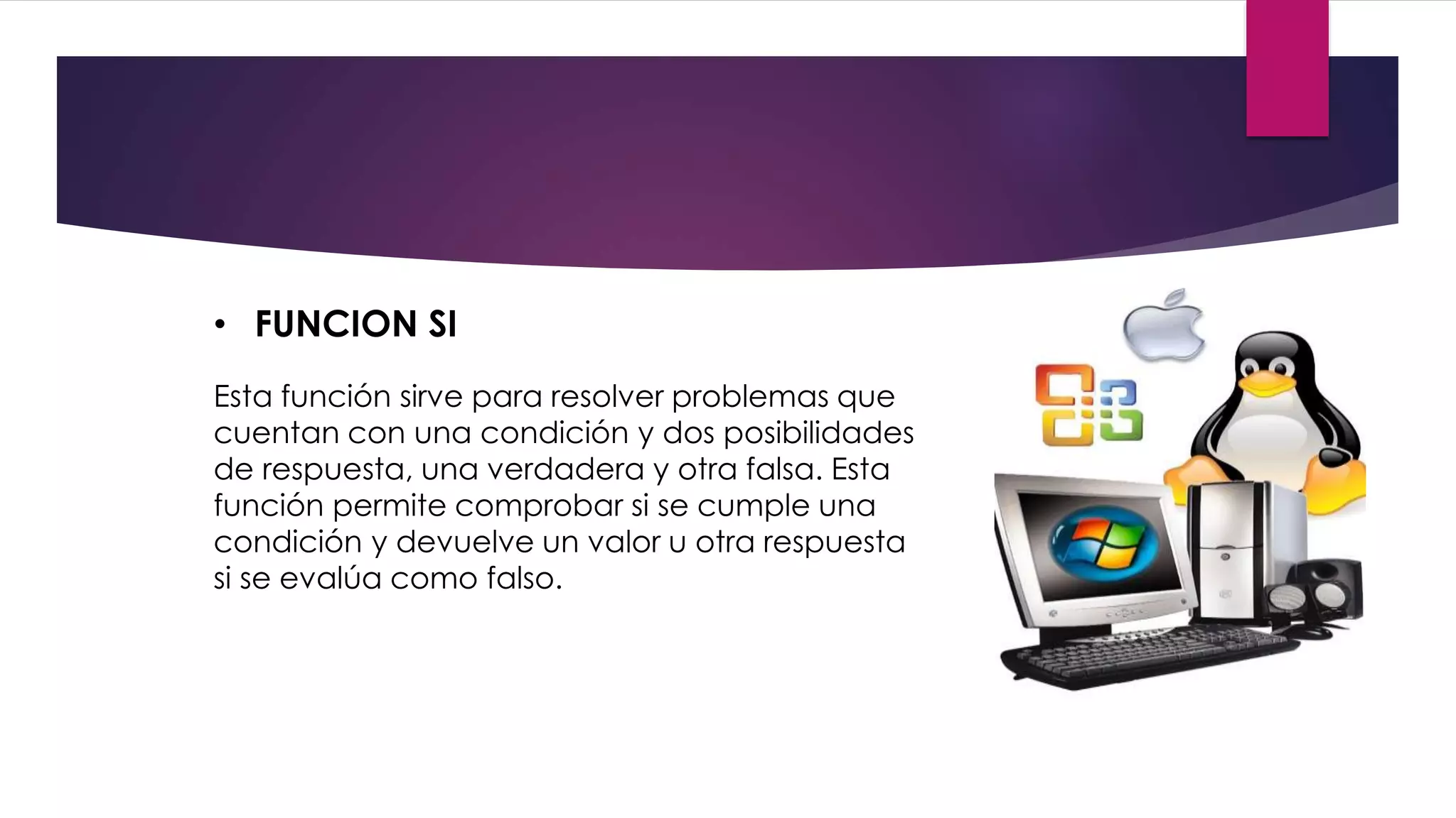 • FUNCION SI
Esta función sirve para resolver problemas que
cuentan con una condición y dos posibilidades
de respuesta, una verdadera y otra falsa. Esta
función permite comprobar si se cumple una
condición y devuelve un valor u otra respuesta
si se evalúa como falso.
 