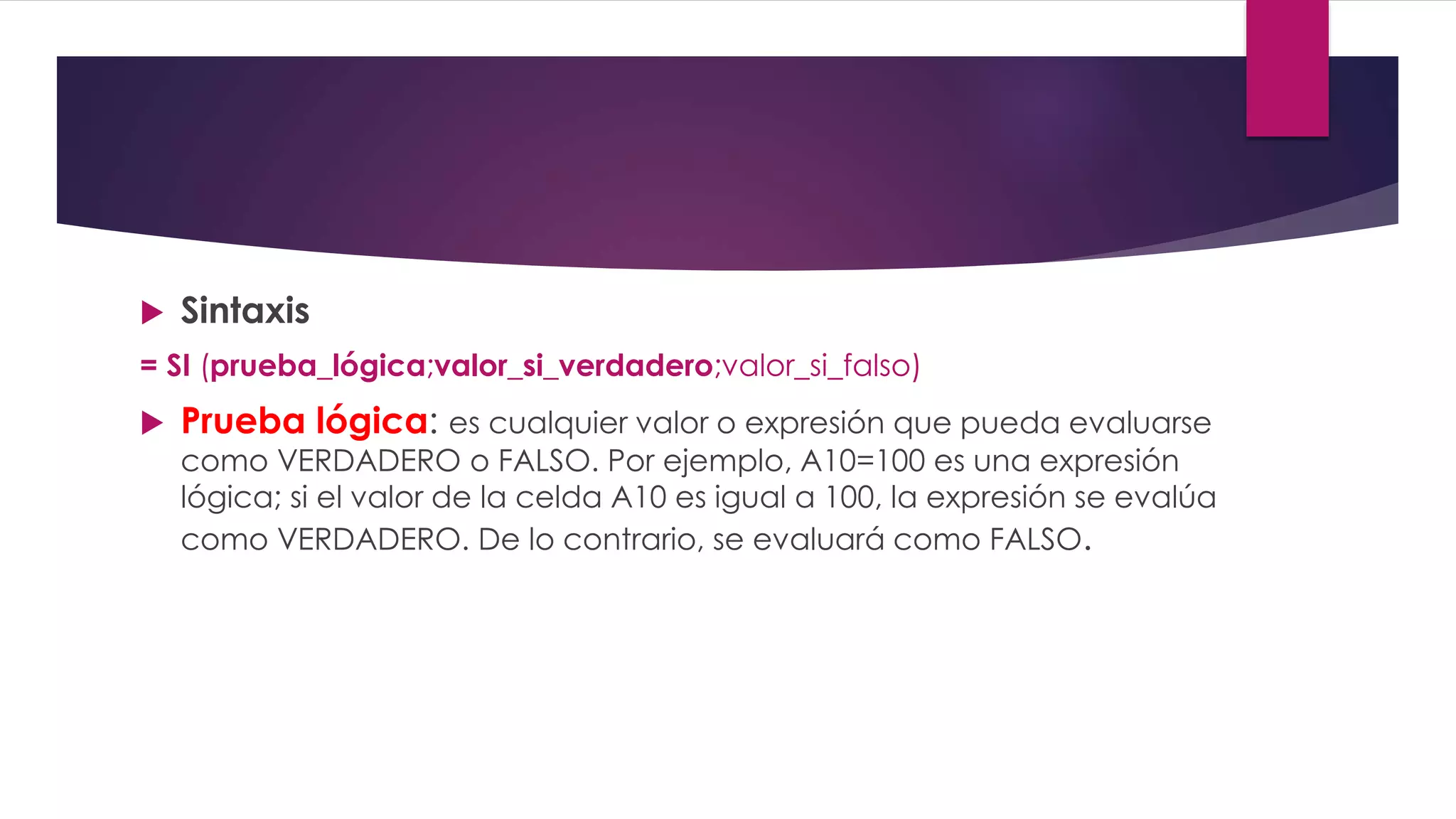  Sintaxis
= SI (prueba_lógica;valor_si_verdadero;valor_si_falso)
 Prueba lógica: es cualquier valor o expresión que pueda evaluarse
como VERDADERO o FALSO. Por ejemplo, A10=100 es una expresión
lógica; si el valor de la celda A10 es igual a 100, la expresión se evalúa
como VERDADERO. De lo contrario, se evaluará como FALSO.
 