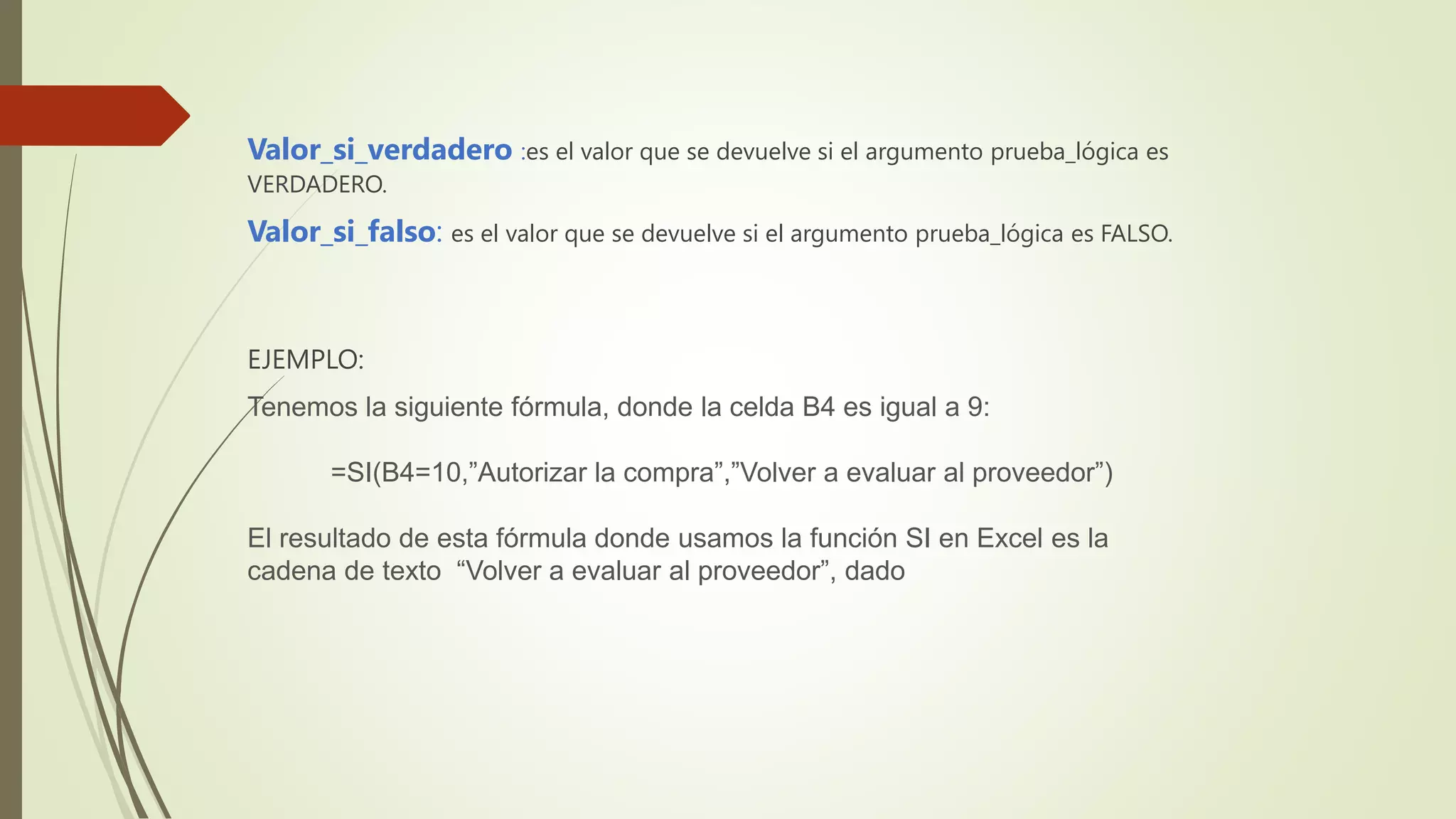 Valor_si_verdadero :es el valor que se devuelve si el argumento prueba_lógica es
VERDADERO.
Valor_si_falso: es el valor que se devuelve si el argumento prueba_lógica es FALSO.
EJEMPLO:
Tenemos la siguiente fórmula, donde la celda B4 es igual a 9:
=SI(B4=10,”Autorizar la compra”,”Volver a evaluar al proveedor”)
El resultado de esta fórmula donde usamos la función SI en Excel es la
cadena de texto “Volver a evaluar al proveedor”, dado
 