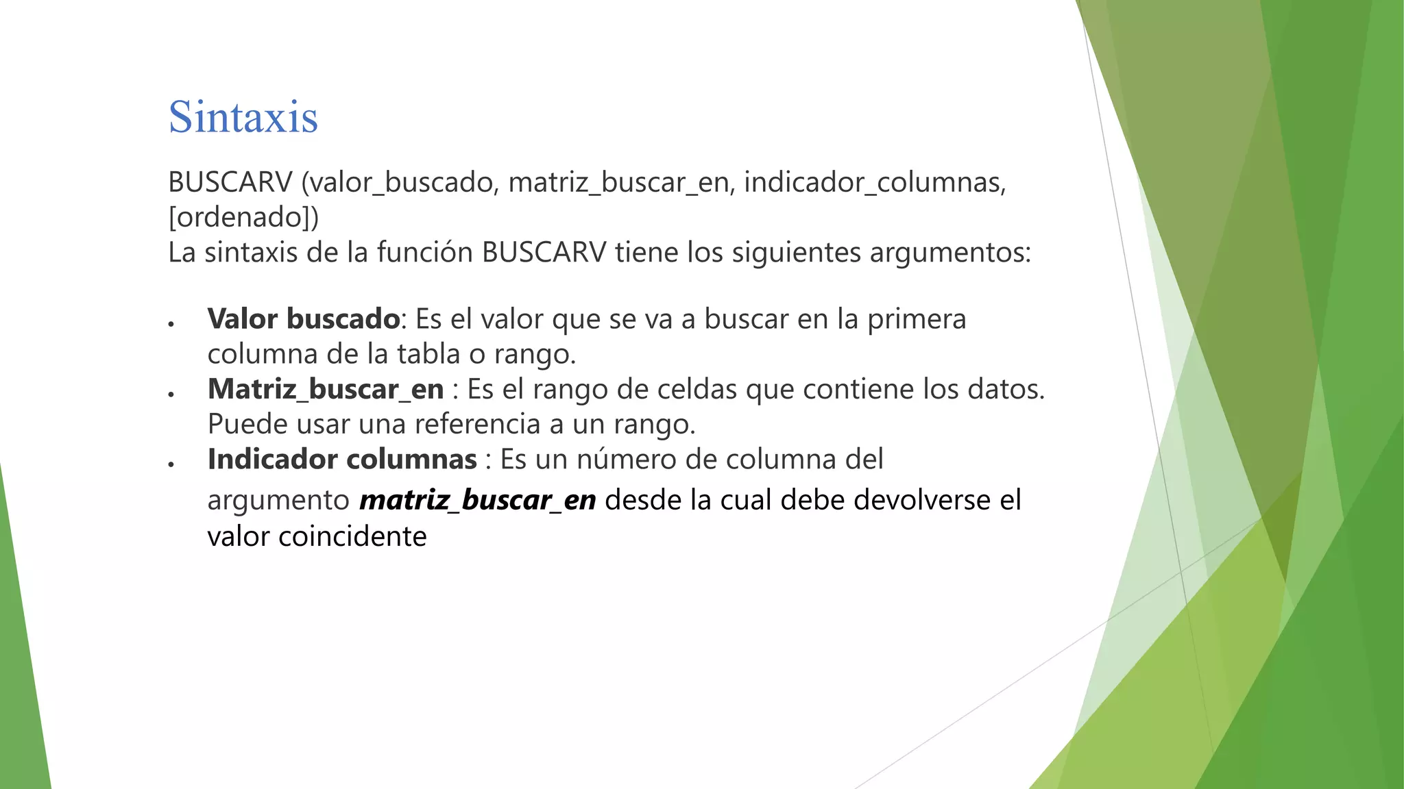 Sintaxis
BUSCARV (valor_buscado, matriz_buscar_en, indicador_columnas,
[ordenado])
La sintaxis de la función BUSCARV tiene los siguientes argumentos:
 Valor buscado: Es el valor que se va a buscar en la primera
columna de la tabla o rango.
 Matriz_buscar_en : Es el rango de celdas que contiene los datos.
Puede usar una referencia a un rango.
 Indicador columnas : Es un número de columna del
argumento matriz_buscar_en desde la cual debe devolverse el
valor coincidente
 