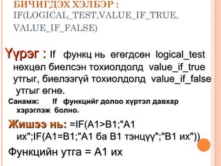 БИЧИГДЭХ ХЭЛБЭР :   IF(LOGICAL_TEST,VALUE_IF_TRUE, VALUE_IF_FALSE)   Үүрэг :   If  функц нь  өгөгдсөн  logical_test  нөхцөл биелсэн тохиолдолд  value_if_true  утгыг, биелээгүй тохиолдолд  value_if_false  утгыг өгнө.  Санамж: If  функцийг долоо хүртэл давхар хэрэглэж  болно. Жишээ нь:   =IF(A1>B1;"A1 их";IF(A1=B1;"A1 ба В1 тэнцүү";"В1 их")) Функцийн утга =  A1  их 
