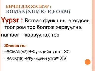 БИЧИГДЭХ ХЭЛБЭР : ROMAN(NUMBER,FORM)   Үүрэг :   R oman  функц нь  өгөгдсөн тоог ром тоо болгож хөрвүүлнэ.  number – хөрвүүлэх тоо Жишээ нь:   = ROMAN(A2)   Функцийн утга=  XC =RANK( 1 5)   Функцийн утга =  XV 