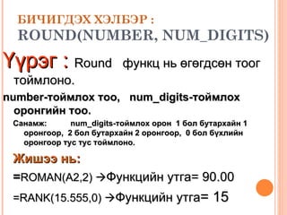 БИЧИГДЭХ ХЭЛБЭР : ROUND(NUMBER, NUM_DIGITS)   Үүрэг :   Round  функц нь өгөгдсөн тоог  тоймлоно.  number- тоймлох тоо ,  num_digits-тоймлох оронгийн тоо .   Санамж: num_digits-тоймлох орон  1 бол бутархайн 1 оронгоор,  2 бол бутархайн 2 оронгоор,  0 бол бүхлийн оронгоор тус тус тоймлоно.   Жишээ нь:   = ROMAN(A2,2)   Функцийн утга=  90.00 =RANK( 1 5.555,0)   Функцийн утга =  15 