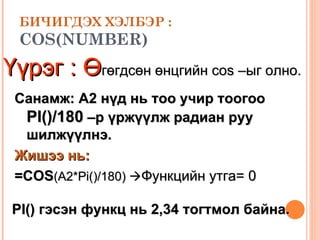 БИЧИГДЭХ ХЭЛБЭР : COS(NUMBER) Үүрэг :   Ө гөгдсөн өнцгийн  cos – ыг олно.  Санамж:  A2  нүд нь тоо учир тоогоо    PI()/180  –р үржүүлж радиан руу шилжүүлнэ. Жишээ нь: =COS (A2 * Pi()/180)   Функцийн утга=  0 PI()  гэсэн функц нь 2,34 тогтмол байна. 