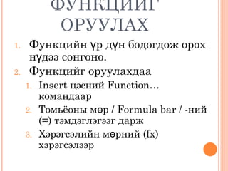 ФУНКЦИЙГ ОРУУЛАХ Функцийн үр дүн бодогдож орох нүдээ сонгоно.  Функцийг оруулахдаа  Insert  цэсний  Function…  командаар Томьёоны мөр  / Formula bar / - ний  (=)  тэмдэглэгээг дарж Хэрэгсэлийн мөрний  (fx)  хэрэгсэлээр 