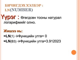 БИЧИГДЭХ ХЭЛБЭР : LN (NUMBER) Үүрэг :   Өгөгдсөн тооны натурал логарифмийг олно. Жишээ нь: =LN ( 1 )   Функцийн утга=  0 =LN (B3)   Функцийн утга= 3.912023 