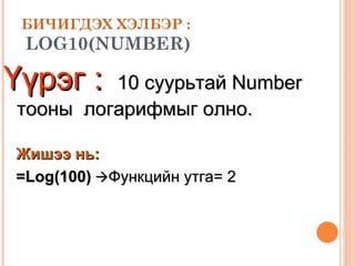 БИЧИГДЭХ ХЭЛБЭР :   LOG 10 (NUMBER) Үүрэг :   10   суурьтай  Number  тооны  логарифмыг олно. Жишээ нь: =Log( 100 )    Функцийн утга= 2 