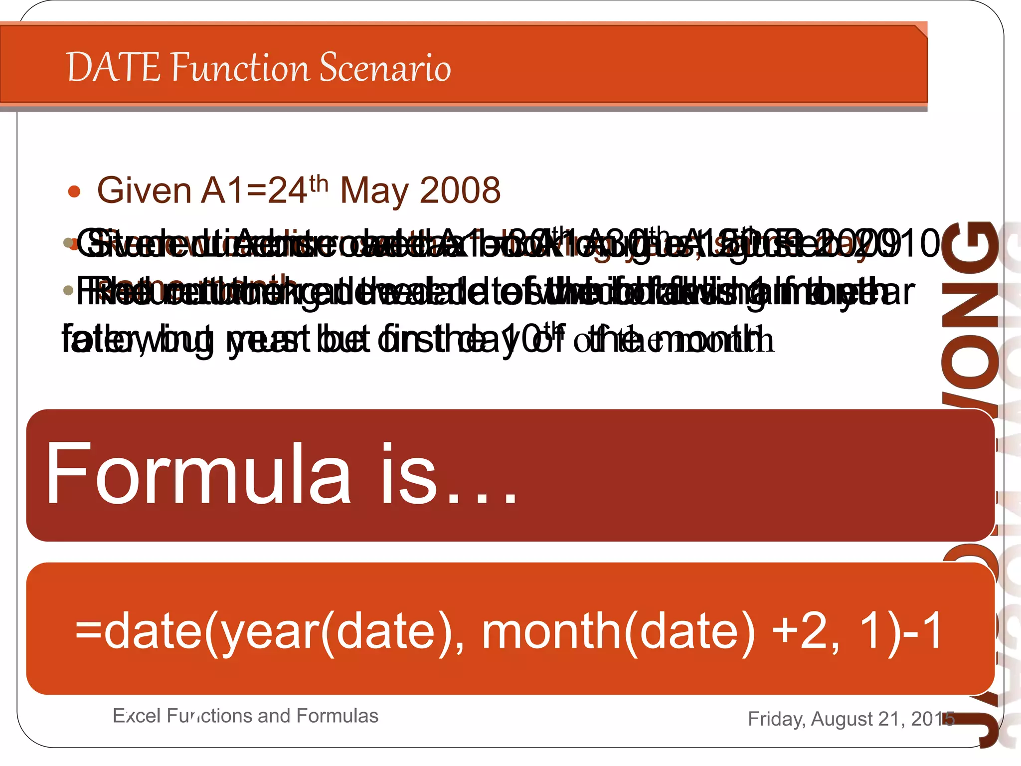 DATE Function Scenario
Friday, August 21, 2015Excel Functions and Formulas
 Given A1=24th May 2008
 Renew car license the following year, same day
same month
Formula is…
=date(year(A1)+1,month(A1),day(A1
))
•Given License date A1=30th August 2009
•Find out the renewal dates which falls on the
following year but first day of the month
=date(year(a1)+1,month(a
1),1)
•Given current road tax on A1=30th August 2009
•Find out the renewal date which falls half a year
later, but must be on the 10th of the month
=date(year(date),
month(date)+6, 10)
• Student A borrowed a book on the 15th Feb 2010
• The returning due date of the book is 1 month
later
=date(year(date),
month(date)+1,day(date))
• Student A borrowed a book on the 15th Feb 2010
• Return book at the end of the following month
=date(year(date), month(date) +2, 1)-1
 
