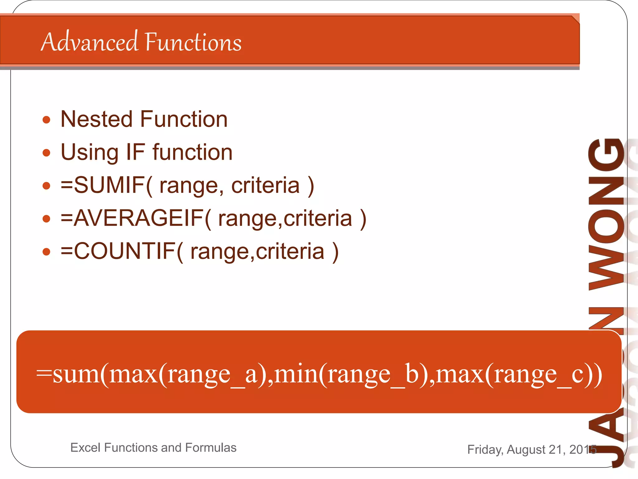 Advanced Functions
Friday, August 21, 2015Excel Functions and Formulas
 Nested Function
 Using IF function
 =SUMIF( range, criteria )
 =AVERAGEIF( range,criteria )
 =COUNTIF( range,criteria )
=if(Condition, True, False)
=if(200*2>300, “Answer is Higher”, “Answer is
Lower”)
A1=“James”
=if(A1=“James”,”Is The Boss”, “Is a Staff”)
A1=500, A2=300, A3=800
A4=sumif(A1:A3,”>=500”)
=sum(max(range_a),min(range_b),max(range_c))
 