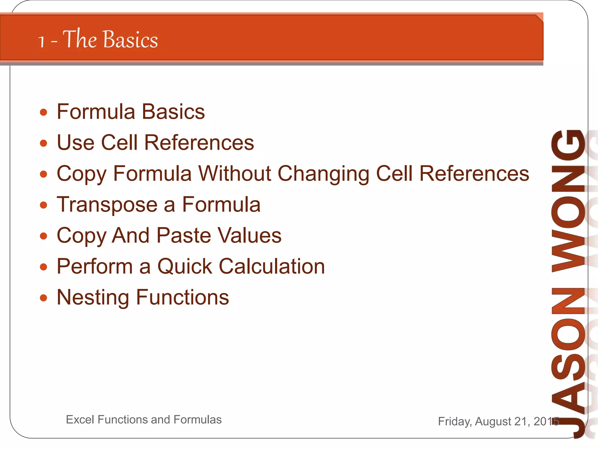 1 - The Basics
Friday, August 21, 2015Excel Functions and Formulas
 Formula Basics
 Use Cell References
 Copy Formula Without Changing Cell References
 Transpose a Formula
 Copy And Paste Values
 Perform a Quick Calculation
 Nesting Functions
 