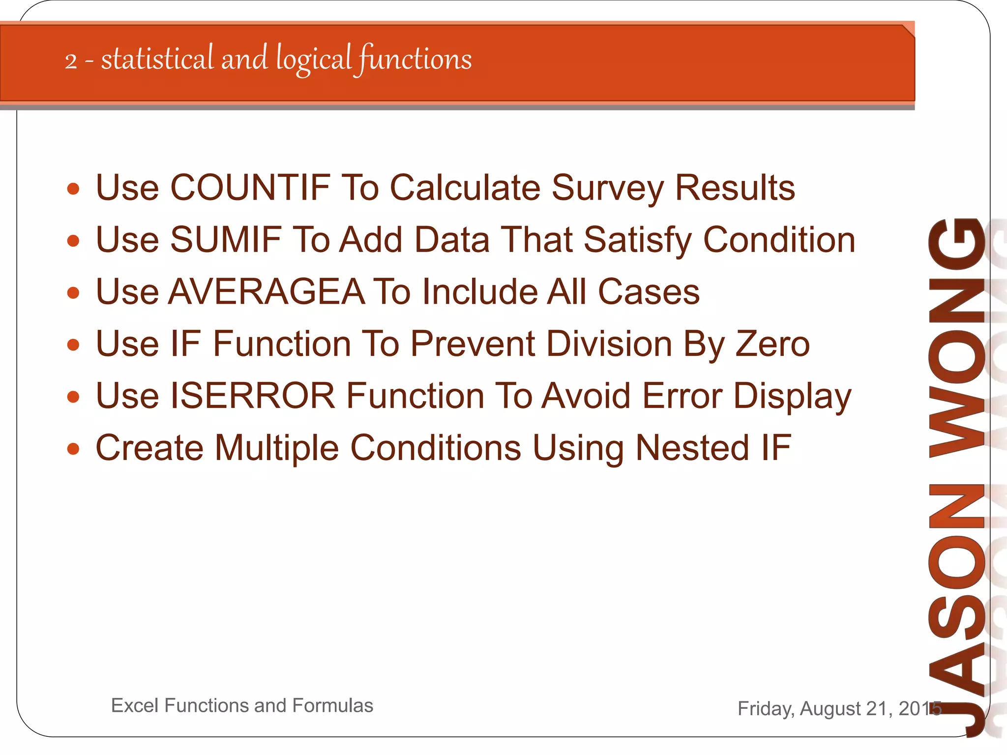 2 - statistical and logical functions
Friday, August 21, 2015Excel Functions and Formulas
 Use COUNTIF To Calculate Survey Results
 Use SUMIF To Add Data That Satisfy Condition
 Use AVERAGEA To Include All Cases
 Use IF Function To Prevent Division By Zero
 Use ISERROR Function To Avoid Error Display
 Create Multiple Conditions Using Nested IF
 