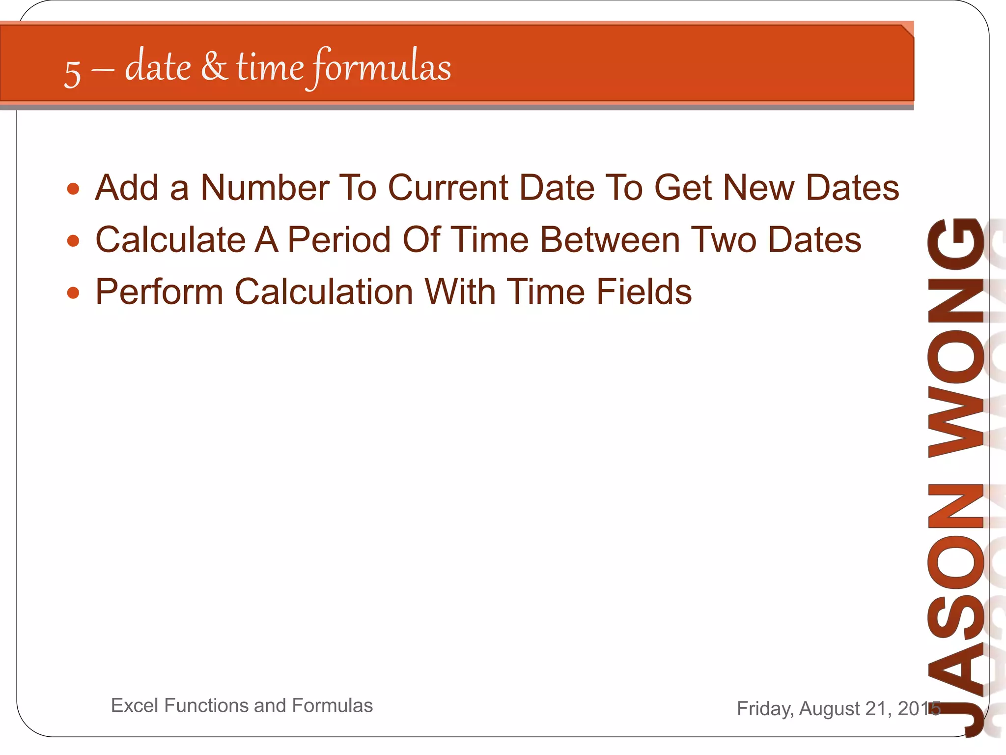 5 – date & time formulas
Friday, August 21, 2015Excel Functions and Formulas
 Add a Number To Current Date To Get New Dates
 Calculate A Period Of Time Between Two Dates
 Perform Calculation With Time Fields
 