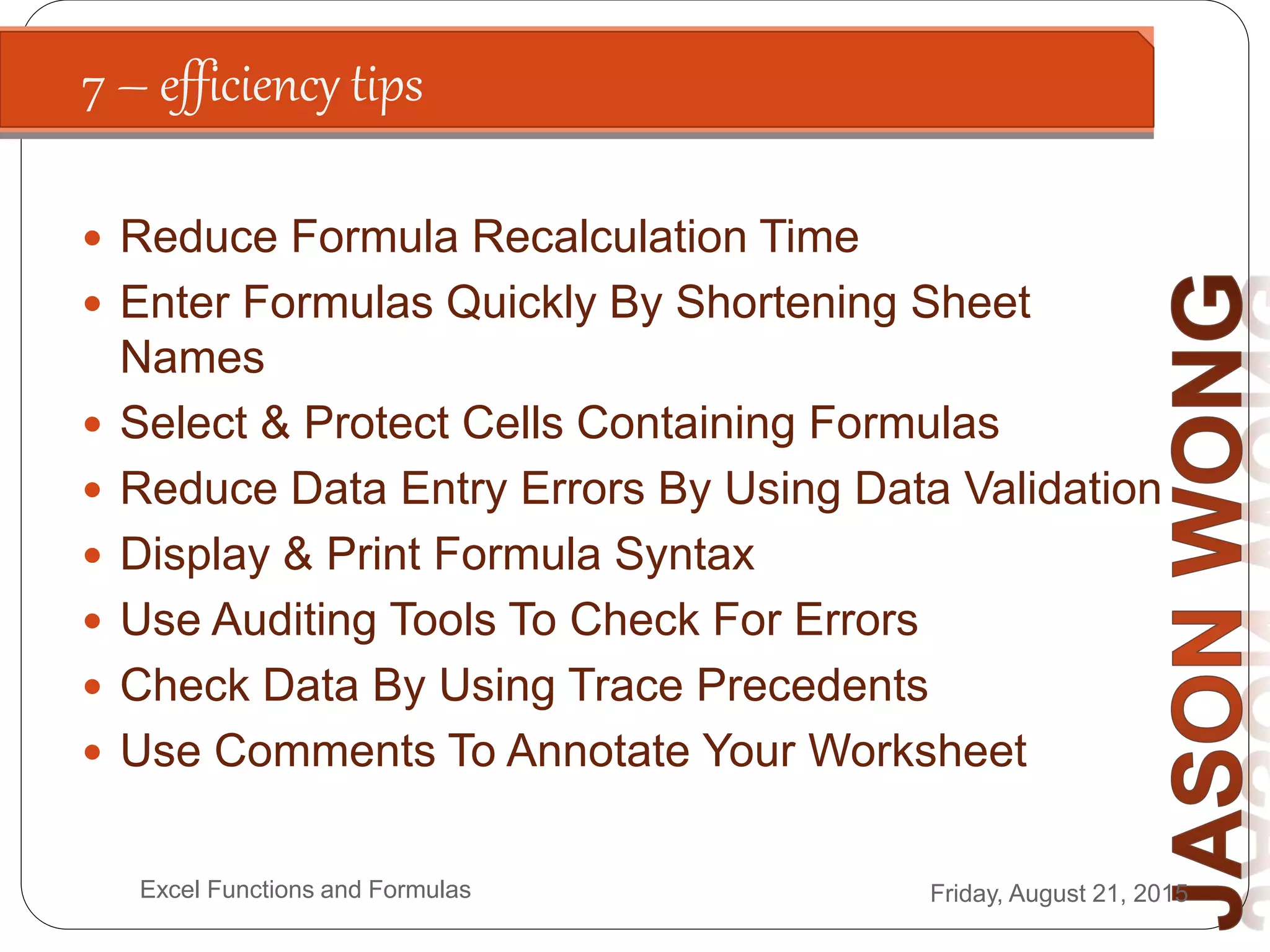 7 – efficiency tips
Friday, August 21, 2015Excel Functions and Formulas
 Reduce Formula Recalculation Time
 Enter Formulas Quickly By Shortening Sheet
Names
 Select & Protect Cells Containing Formulas
 Reduce Data Entry Errors By Using Data Validation
 Display & Print Formula Syntax
 Use Auditing Tools To Check For Errors
 Check Data By Using Trace Precedents
 Use Comments To Annotate Your Worksheet
 