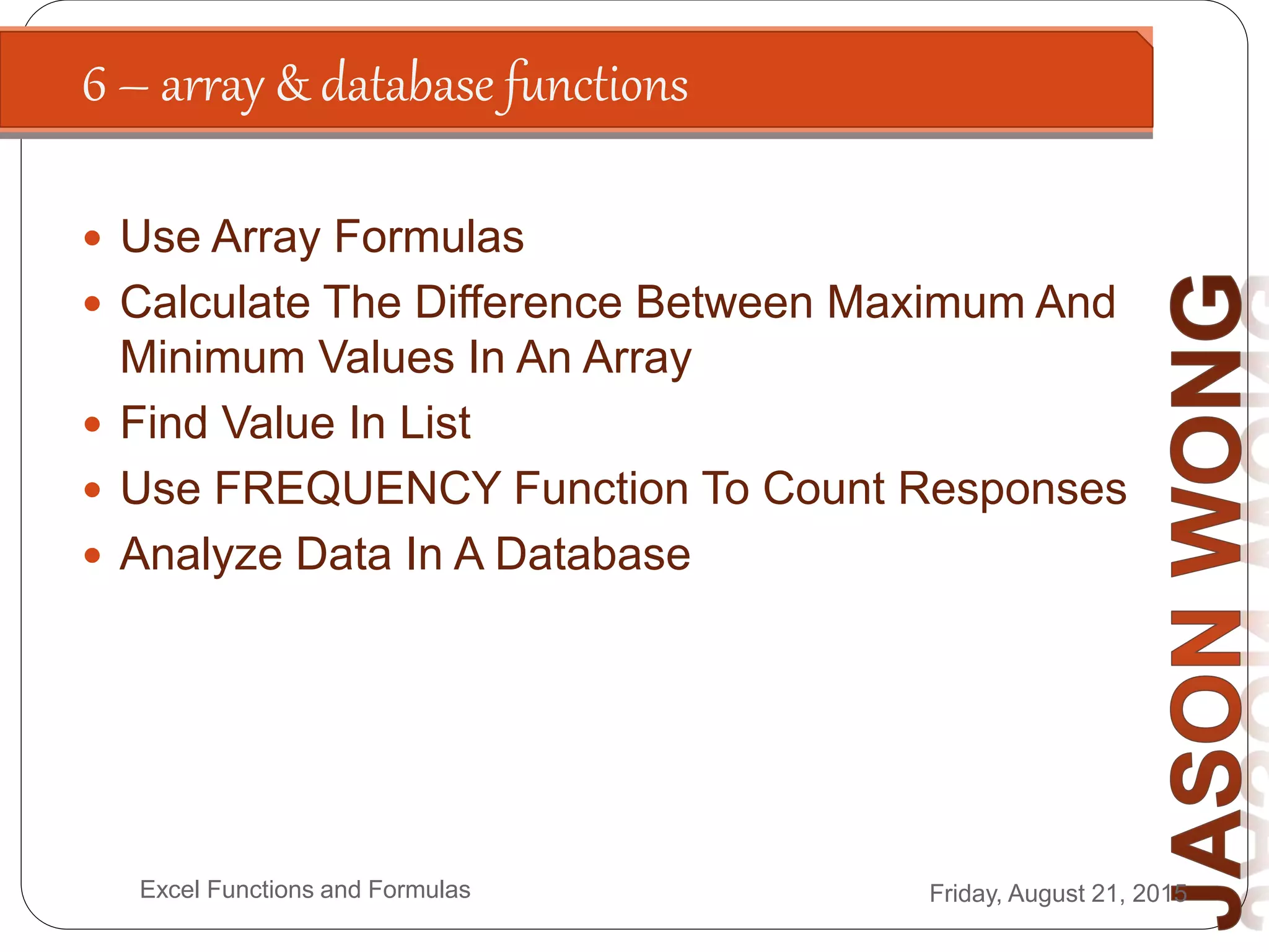 6 – array & database functions
Friday, August 21, 2015Excel Functions and Formulas
 Use Array Formulas
 Calculate The Difference Between Maximum And
Minimum Values In An Array
 Find Value In List
 Use FREQUENCY Function To Count Responses
 Analyze Data In A Database
 