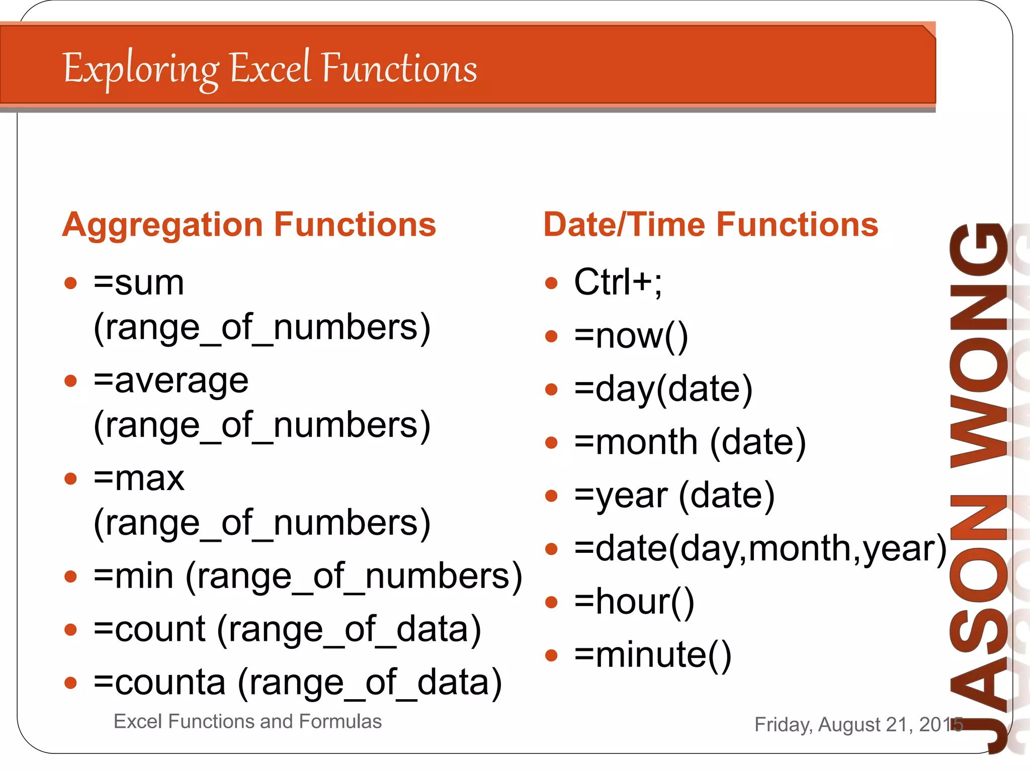Exploring Excel Functions
Aggregation Functions Date/Time Functions
Friday, August 21, 2015Excel Functions and Formulas
 =sum
(range_of_numbers)
 =average
(range_of_numbers)
 =max
(range_of_numbers)
 =min (range_of_numbers)
 =count (range_of_data)
 =counta (range_of_data)
 Ctrl+;
 =now()
 =day(date)
 =month (date)
 =year (date)
 =date(day,month,year)
 =hour()
 =minute()
 