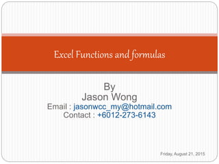 By
Jason Wong
Email : jasonwcc_my@hotmail.com
Contact : +6012-273-6143
Excel Functions and formulas
Friday, August 21, 2015
 