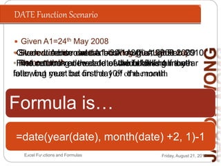 DATE Function Scenario
Friday, August 21, 2015Excel Functions and Formulas
 Given A1=24th May 2008
 Renew car license the following year, same day
same month
Formula is…
=date(year(A1)+1,month(A1),day(A1
))
•Given License date A1=30th August 2009
•Find out the renewal dates which falls on the
following year but first day of the month
=date(year(a1)+1,month(a
1),1)
•Given current road tax on A1=30th August 2009
•Find out the renewal date which falls half a year
later, but must be on the 10th of the month
=date(year(date),
month(date)+6, 10)
• Student A borrowed a book on the 15th Feb 2010
• The returning due date of the book is 1 month
later
=date(year(date),
month(date)+1,day(date))
• Student A borrowed a book on the 15th Feb 2010
• Return book at the end of the following month
=date(year(date), month(date) +2, 1)-1
 