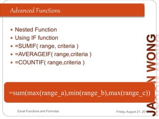 Advanced Functions
Friday, August 21, 2015Excel Functions and Formulas
 Nested Function
 Using IF function
 =SUMIF( range, criteria )
 =AVERAGEIF( range,criteria )
 =COUNTIF( range,criteria )
=if(Condition, True, False)
=if(200*2>300, “Answer is Higher”, “Answer is
Lower”)
A1=“James”
=if(A1=“James”,”Is The Boss”, “Is a Staff”)
A1=500, A2=300, A3=800
A4=sumif(A1:A3,”>=500”)
=sum(max(range_a),min(range_b),max(range_c))
 
