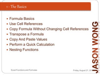 1 - The Basics
Friday, August 21, 2015Excel Functions and Formulas
 Formula Basics
 Use Cell References
 Copy Formula Without Changing Cell References
 Transpose a Formula
 Copy And Paste Values
 Perform a Quick Calculation
 Nesting Functions
 