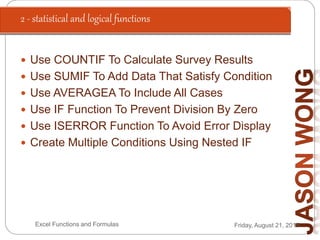 2 - statistical and logical functions
Friday, August 21, 2015Excel Functions and Formulas
 Use COUNTIF To Calculate Survey Results
 Use SUMIF To Add Data That Satisfy Condition
 Use AVERAGEA To Include All Cases
 Use IF Function To Prevent Division By Zero
 Use ISERROR Function To Avoid Error Display
 Create Multiple Conditions Using Nested IF
 