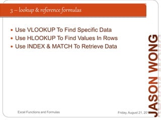 3 – lookup & reference formulas
Friday, August 21, 2015Excel Functions and Formulas
 Use VLOOKUP To Find Specific Data
 Use HLOOKUP To Find Values In Rows
 Use INDEX & MATCH To Retrieve Data
 