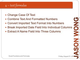 4 – text formulas
Friday, August 21, 2015Excel Functions and Formulas
 Change Case Of Text
 Combine Text And Formatted Numbers
 Convert Imported Text Format Into Numbers
 Break Imported Date Field Into Individual Columns
 Extract A Name Field Into Three Columns
 