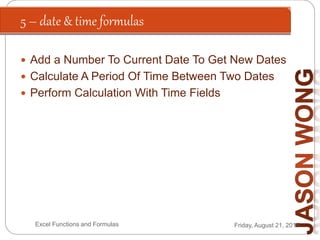 5 – date & time formulas
Friday, August 21, 2015Excel Functions and Formulas
 Add a Number To Current Date To Get New Dates
 Calculate A Period Of Time Between Two Dates
 Perform Calculation With Time Fields
 
