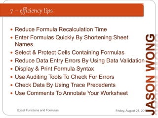 7 – efficiency tips
Friday, August 21, 2015Excel Functions and Formulas
 Reduce Formula Recalculation Time
 Enter Formulas Quickly By Shortening Sheet
Names
 Select & Protect Cells Containing Formulas
 Reduce Data Entry Errors By Using Data Validation
 Display & Print Formula Syntax
 Use Auditing Tools To Check For Errors
 Check Data By Using Trace Precedents
 Use Comments To Annotate Your Worksheet
 