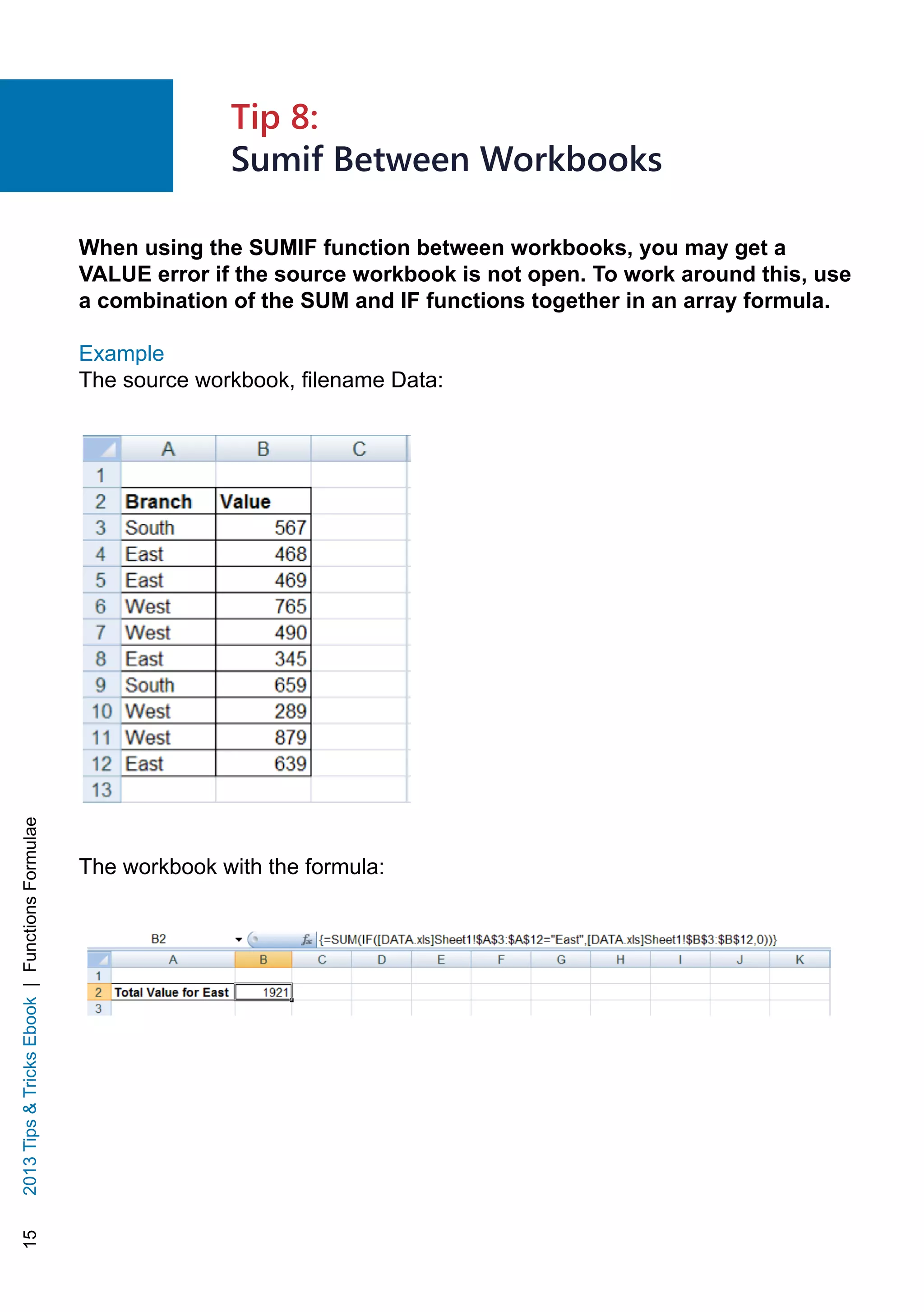 152013TipsTricksEbook|FunctionsFormulae
When using the SUMIF function between workbooks, you may get a
VALUE error if the source workbook is not open. To work around this, use
a combination of the SUM and IF functions together in an array formula.
Example
The source workbook, filename Data:
The workbook with the formula:
Tip 8:
Sumif Between Workbooks
 