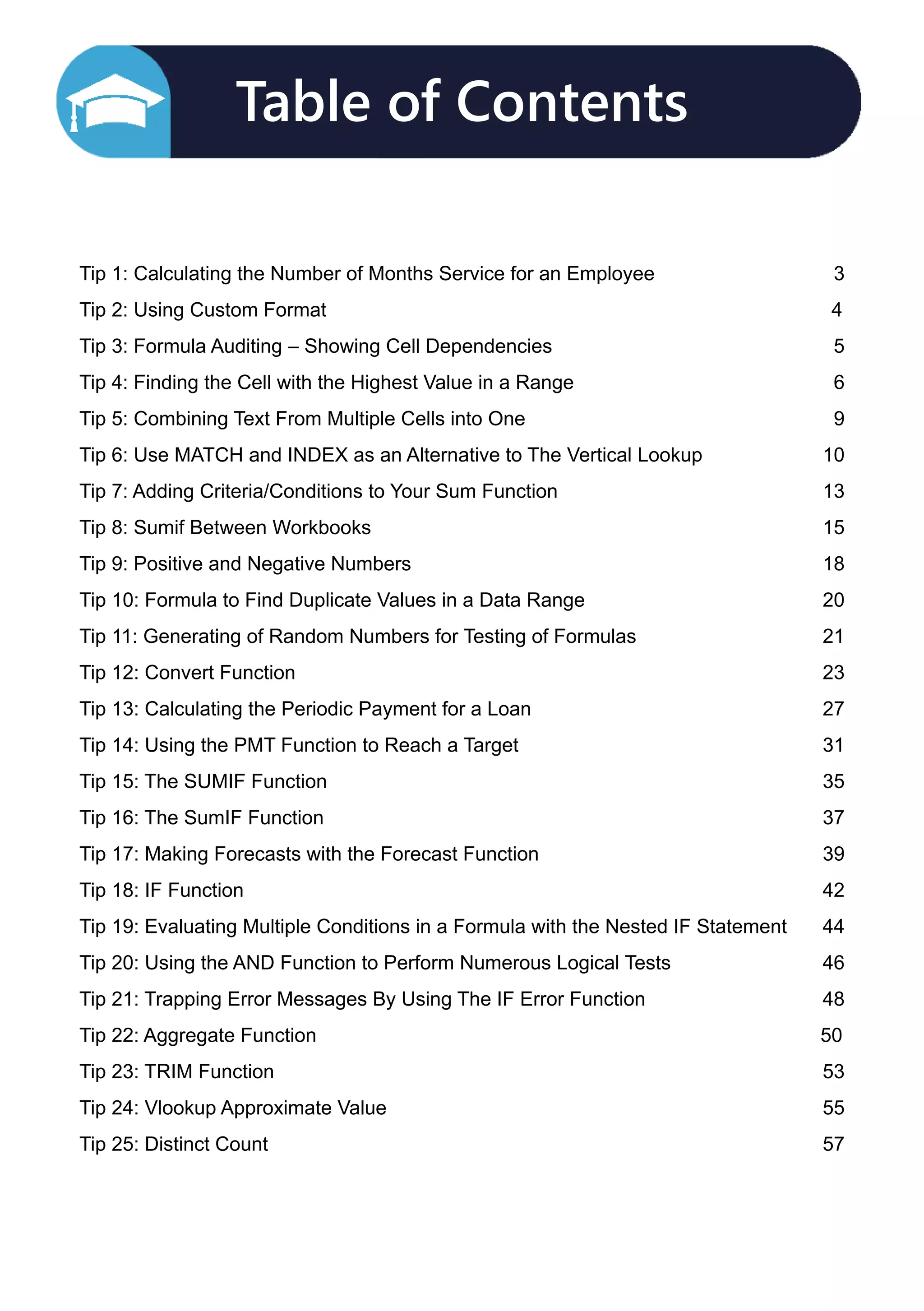 Table of Contents

Tip 1: Calculating the Number of Months Service for an Employee 3
Tip 2: Using Custom Format						 4
Tip 3: Formula Auditing – Showing Cell Dependencies 5
Tip 4: Finding the Cell with the Highest Value in a Range 6
Tip 5: Combining Text From Multiple Cells into One 9
Tip 6: Use MATCH and INDEX as an Alternative to The Vertical Lookup 10
Tip 7: Adding Criteria/Conditions to Your Sum Function 13
Tip 8: Sumif Between Workbooks 15
Tip 9: Positive and Negative Numbers 18
Tip 10: Formula to Find Duplicate Values in a Data Range  20
Tip 11: Generating of Random Numbers for Testing of Formulas  21
Tip 12: Convert Function 23
Tip 13: Calculating the Periodic Payment for a Loan  27
Tip 14: Using the PMT Function to Reach a Target  31
Tip 15: The SUMIF Function 35
Tip 16: The SumIF Function 37
Tip 17: Making Forecasts with the Forecast Function  39
Tip 18: IF Function  42
Tip 19: Evaluating Multiple Conditions in a Formula with the Nested IF Statement  44
Tip 20: Using the AND Function to Perform Numerous Logical Tests 46
Tip 21: Trapping Error Messages By Using The IF Error Function 48
Tip 22: Aggregate Function 						 50
Tip 23: TRIM Function  53
Tip 24: Vlookup Approximate Value 55
Tip 25: Distinct Count 57
 