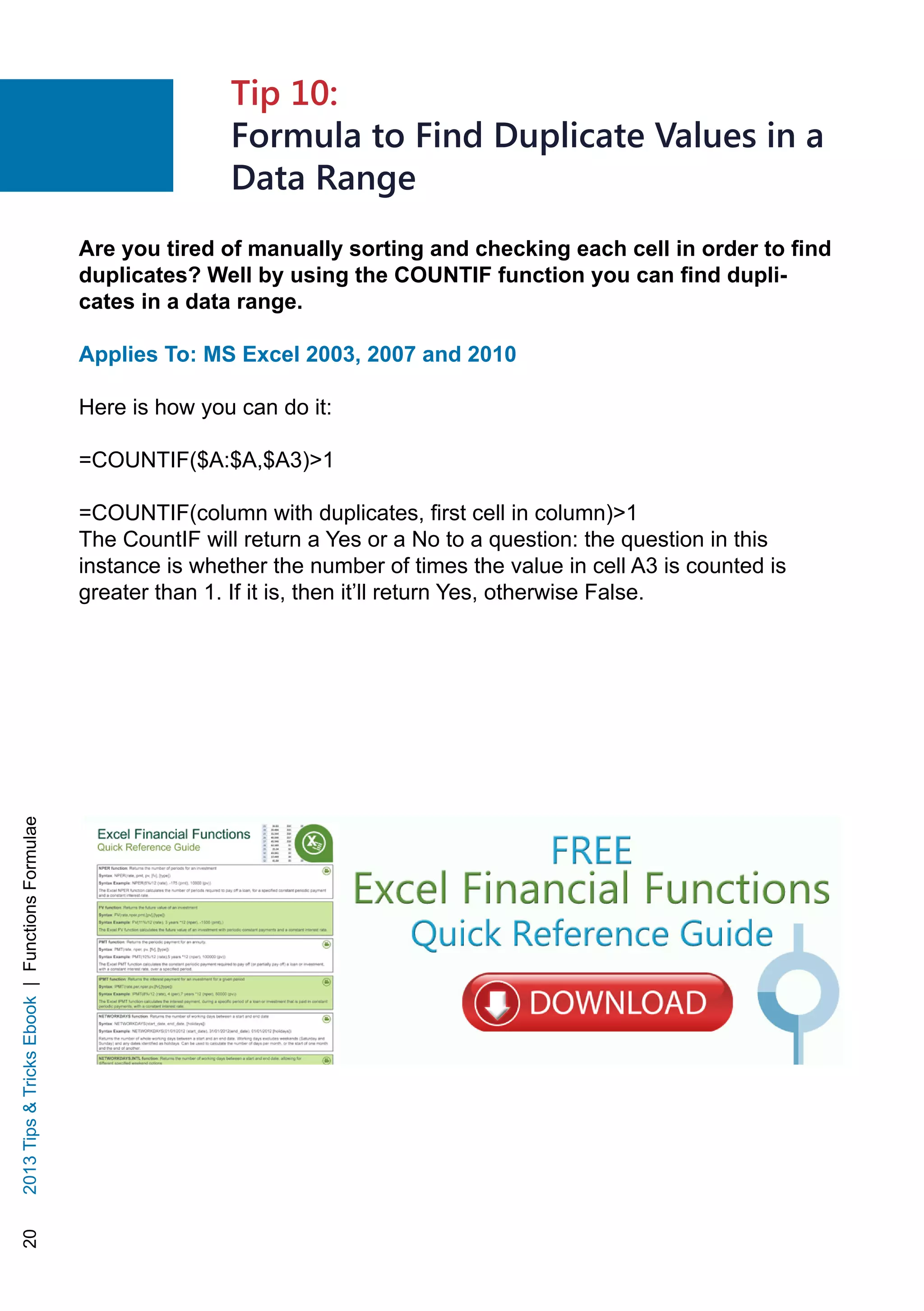 202013TipsTricksEbook|FunctionsFormulae
Are you tired of manually sorting and checking each cell in order to find
duplicates? Well by using the COUNTIF function you can find dupli-
cates in a data range.
Applies To: MS Excel 2003, 2007 and 2010
Here is how you can do it:
=COUNTIF($A:$A,$A3)1
=COUNTIF(column with duplicates, first cell in column)1
The CountIF will return a Yes or a No to a question: the question in this
instance is whether the number of times the value in cell A3 is counted is
greater than 1. If it is, then it’ll return Yes, otherwise False.
Tip 10:
Formula to Find Duplicate Values in a
Data Range
 