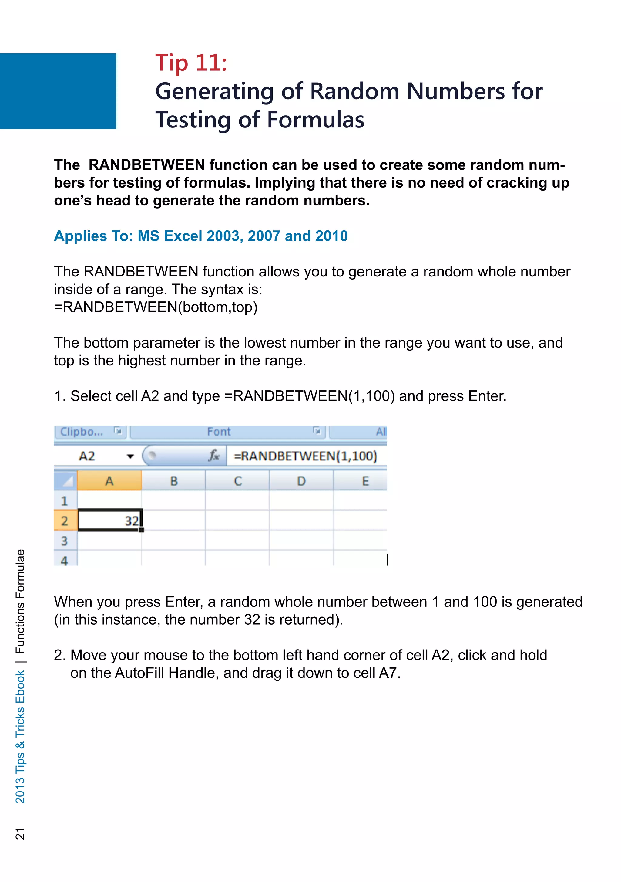 212013TipsTricksEbook|FunctionsFormulae
The RANDBETWEEN function can be used to create some random num-
bers for testing of formulas. Implying that there is no need of cracking up
one’s head to generate the random numbers.
Applies To: MS Excel 2003, 2007 and 2010
The RANDBETWEEN function allows you to generate a random whole number
inside of a range. The syntax is:
=RANDBETWEEN(bottom,top)
The bottom parameter is the lowest number in the range you want to use, and
top is the highest number in the range.
1. Select cell A2 and type =RANDBETWEEN(1,100) and press Enter.
When you press Enter, a random whole number between 1 and 100 is generated
(in this instance, the number 32 is returned).
2. Move your mouse to the bottom left hand corner of cell A2, click and hold
on the AutoFill Handle, and drag it down to cell A7.
Tip 11:
Generating of Random Numbers for
Testing of Formulas
 