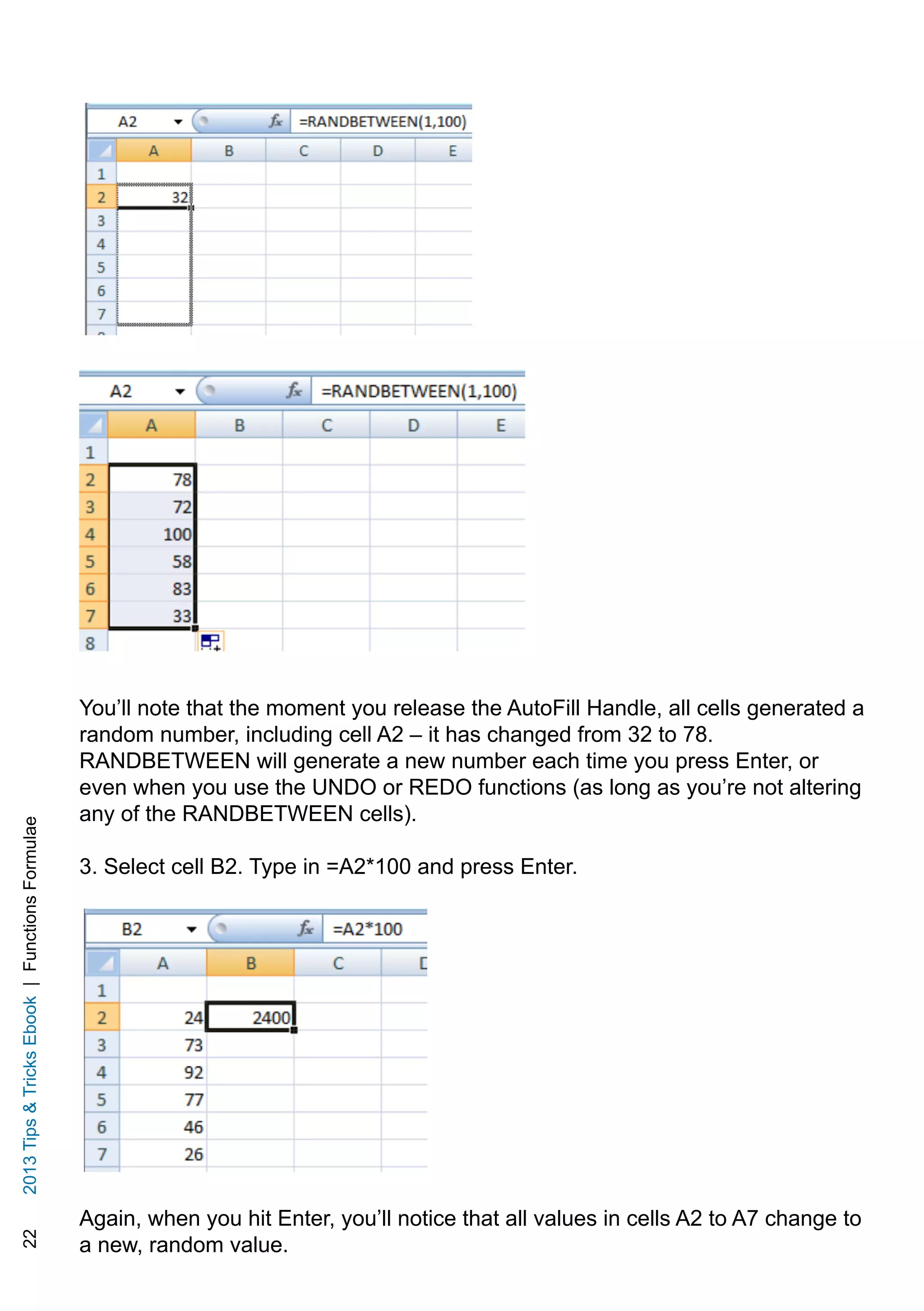 222013TipsTricksEbook|FunctionsFormulae
You’ll note that the moment you release the AutoFill Handle, all cells generated a
random number, including cell A2 – it has changed from 32 to 78.
RANDBETWEEN will generate a new number each time you press Enter, or
even when you use the UNDO or REDO functions (as long as you’re not altering
any of the RANDBETWEEN cells).
3. Select cell B2. Type in =A2*100 and press Enter.
Again, when you hit Enter, you’ll notice that all values in cells A2 to A7 change to
a new, random value.
 