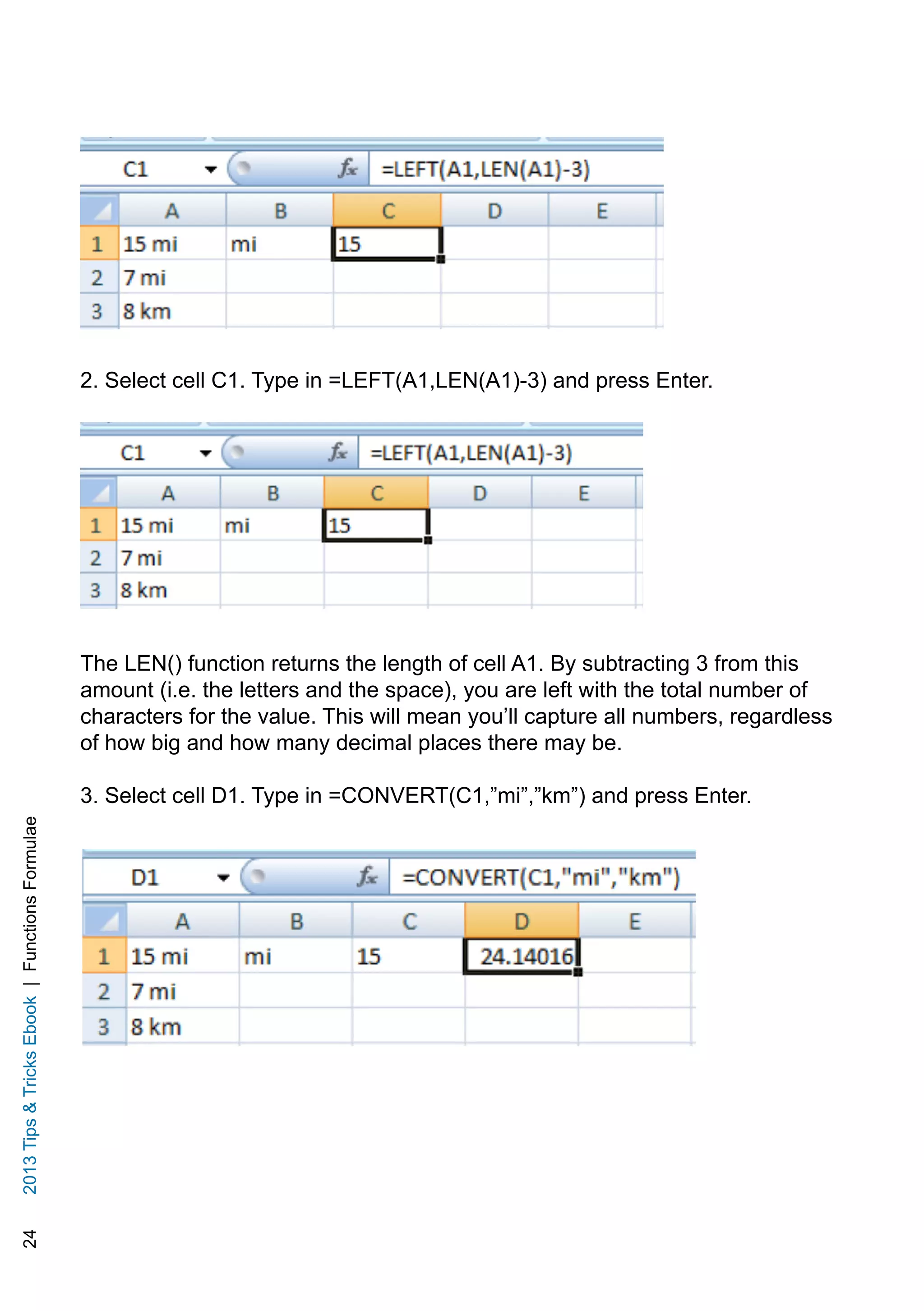 242013TipsTricksEbook|FunctionsFormulae
2. Select cell C1. Type in =LEFT(A1,LEN(A1)-3) and press Enter.
The LEN() function returns the length of cell A1. By subtracting 3 from this
amount (i.e. the letters and the space), you are left with the total number of
characters for the value. This will mean you’ll capture all numbers, regardless
of how big and how many decimal places there may be.
3. Select cell D1. Type in =CONVERT(C1,”mi”,”km”) and press Enter.
 