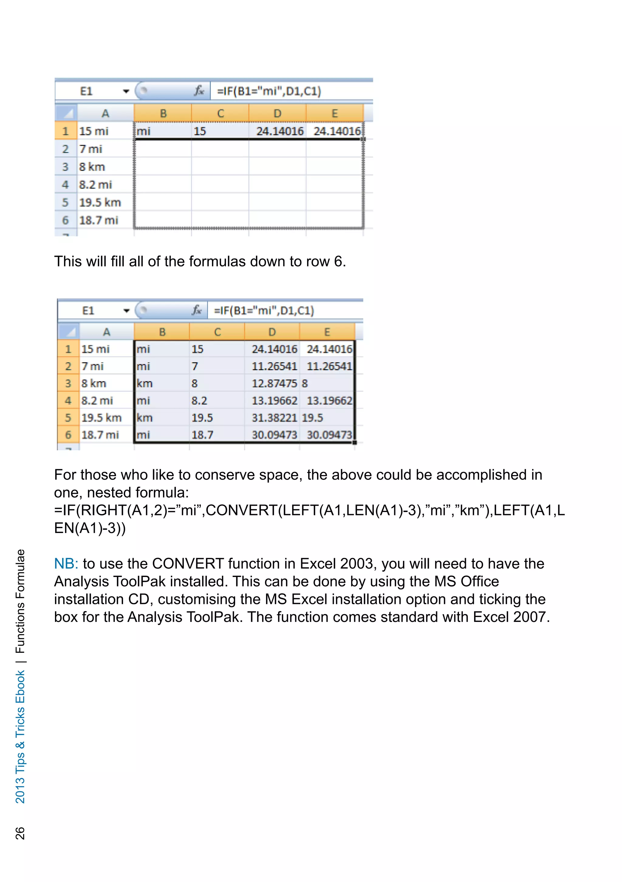 262013TipsTricksEbook|FunctionsFormulae
This will fill all of the formulas down to row 6.
For those who like to conserve space, the above could be accomplished in
one, nested formula:
=IF(RIGHT(A1,2)=”mi”,CONVERT(LEFT(A1,LEN(A1)-3),”mi”,”km”),LEFT(A1,L
EN(A1)-3))
NB: to use the CONVERT function in Excel 2003, you will need to have the
Analysis ToolPak installed. This can be done by using the MS Office
installation CD, customising the MS Excel installation option and ticking the
box for the Analysis ToolPak. The function comes standard with Excel 2007.
 
